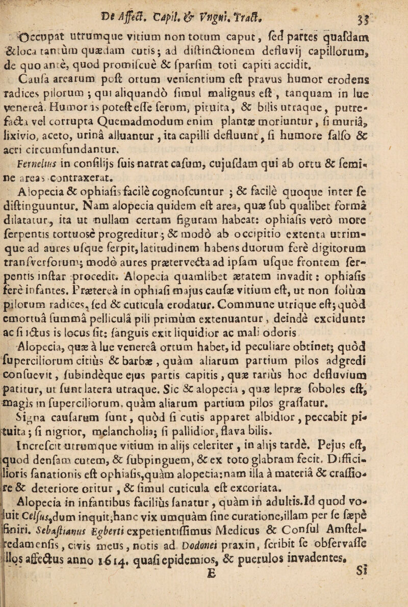 Occupat utrumque vitium non totum caput, fed partes quafdam ^loca tantum quaedam cutis; ad diftin&ionem defluvij capillorum^ de quo ante, quod promifcue & fpariim toti capiti accidit, Caiiia arearum poft ortum venientium eft pravus humor erodens radices piiorum ; qui aliquando fimul malignus eft , tanquam in lue VcnereL Humor is poteftefte ferum* pituita, Sc bilis utraque, putre- fa&a vel corrupta Quemadmodum enim plantas moriuntur, (i muria^ lixivio, aceto, urina alluantur 3 ita capilli defluiant3fi humore falfo 3c acri circumfundantur. Ferneltus in confilijs filis narrat cafum, cujufdam qui ab ortu 8c femi* ne areas contraxerat. Alopecia & ophiafis facile cognofcuntur ; 8c facile quoque inter fe diftinguuntur. Nam alopecia quidem eft area, quas fub qualibet formig dilatatur^ ita ut nullam certam figuram habeat: ophiafis vero more ferpentis tortuose progreditur ;& modd ab occipitio extenta utrim® que ad aures ufque ferpit, latitudinem habens duorum fere digitorum tranfverforum; modo aures prastervetfta ad ipfam ufque frontem fer¬ pentis inftar procedit. Alopecia quamlibet aetatem invadit: ophiafis fereinfantes. Praeterea in ophiafi majus caufae vitium eft, ut non foliica pilorum radicestfed & cuticula erodatur. Commune utrique eft; quod emortua itirnma pellicula pili primum extenuantur , deinde excidunt: ac fi i&us is locus fit: fanguis exit liquidior ac mali odoris Alopecia, quas a lue venerea ortum habet, id peculiare obtinet; quod fuperciliorum citius & barbae , quam aliarum partium pilos adgreds confuevit, fubindeque ejus partis capitis, qu® ranus hoc defluvium patitur, ut fune latera utraque. Sic & alopecia , quas leprae foboles eftf magis in fuperciliorum, quam aliarum partium pilos graflatur, Si^na caularum funt, quod fi cutis apparet albidior , peccabit pi* tuita; fi nigrior, melancholia; fi pallidior, flava bilis. Increfbt utrumque vitium rn alijs celeriter , in ahjs tarde, Pejus eft, ;quod denfacn cutem, & fubpinguem, 6c ex toto glabram fecit. Diffici¬ lioris fanationis eft ophiafis,quam aIopecia:nam illa ^ materia <3c craffio* re& deteriore oritur ,& fimul cuticula eft excoriata. Alopecia in infantibus facilius fanatur, quam in adultis.Xd quod vo* luit Celfus^dum inquit,hanc vix umquatn fine curationedllam per fe faepe finiri. Sebtpanus Egherti expeuentiflimus Medicus & Confui Amftel- redamenfis, civis meus, notis ad Dodonei praxin, feribit fe obfervafle llqs affe&us anno 1614. quafi epidemios, 8c puerulos invadentes.