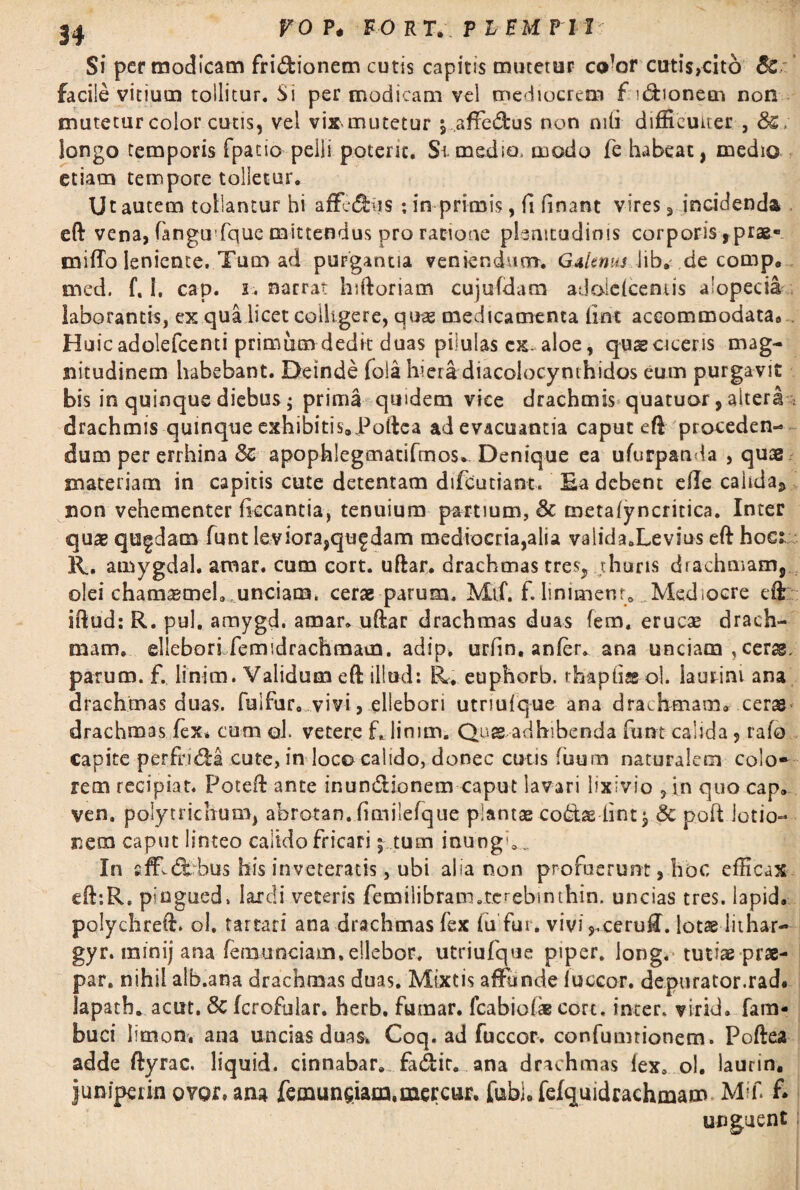Si permodicam fri&ionem cutis capitis mutetur co’or cutis,cit6 8c facile vitium tollitur. Si per modicam vel mediocrem f uftioneen non mutetur color cutis, vel vix mutetur yaffe&us non nili difficulter , longo temporis fpatio pelli poterit. Si medio. modo fe habeat, medio etiam tempore tolletur. Ut autem tollantur hi afferiis ; imprimis, fi finant vires, incidenda , eft vena, fangmfque mittendus pro ratione plenitudinis corporis rprae- cnifTo leniente. Tum ad purgantia veniendum. GMtnus.Jib.--.de comp. med. f. I, cap. i.. narrat hiftoriam cujufdatn adoideentis alopecia laborantis, ex qua licet colligere, quas medicamenta ilnx accommodata8 Huic adolefcenti primum dedk duas pilulas cx-aloe, qus ciceris mag¬ nitudinem habebant. Deinde fola hiera diacoiocynthidos eum purgavit bis in quinque diebus j prima quidem vice drachmis quatuor, altera drachmis quinque exhibitis9Poftea ad evacuantia caput eft proceden¬ dum per errhina 3c apophlegmatifmos* Denique ea ufurpanda , quae materiam in capitis cute detentam difeutiant. Ea debent efte calida,, non vehementer fkcantia, tenuium partium, & metaiyncritica. Inter quae quadam funt leviora,quf dam mediocria,alia validaXevius eft hoc; R. amygdal. amar. cum cort. uftar. drachmas tres? thuris drachmam, olei chamamel, ,unciam, cerae parum. Mif. f. linimenr0 Mediocre eft iftud: R. pul. amygd. amar. uftar drachmas duas fem, erucae drach¬ mam, elleborlfemidrachmam. adip, urfin, anier. ana unciam, cer^. parum, f. linim. Validum eft illud: R, euphorb. rhaptiss ol. laurini ana drachmas duas, fuifur. vivi, ellebori utriufque ana drachmam» ceras drachmas fex* cum ol. vetere f. linim. Quae adhibenda funt calida 5 rafo capite perfrica cute, in loco calido, donec cutis fuum naturalem colo* rem recipiat. Poteft ante inundionem caput lavari lixivio , in quo cap, ven, polytrichum, abrotan. fimilefque plantas co£tas lint$ & poft lotio¬ nem caput linteo calido fricari j tum inungX In affldbbus bis inveteratis, ubi alia non profuerunt, hoc efficax eft:R» piugued. lardi veteris femilibracn.tcrebinthin. uncias tres, lapid. polychreft. ol. tartari ana drachmas fex fu fur. vivi,,ceru£. lotae iithar- gyr. minij ana femunciam, ellebor. utriufque piper, long. tutiae prae- par. nihil alb.ana drachmas duas. Mixtis affunde fuccor. depurator.rad. lapath. acut, 5c fcrofular. herb. fumar. fcabiofae cort, inter, virid» fam- buci llmon. ana uncias duas. Coq. ad fuccor. confumrionem. Poftea adde ftyrac. liquid. cinnabar, fa&it. ana drachmas fex. ol. laurin. junipain ovor, ana femun^iata,mercur. fubh fefquidrachmam Mif f. unguent