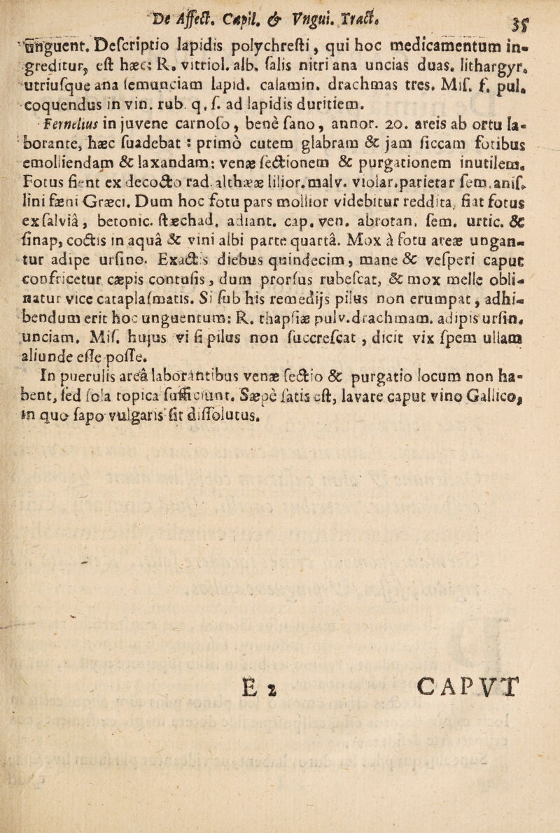 r t)e Affett. Cupii & Vnguu Ttatfe ^ ' iSguent. Dcfcriptio lapidis polychrefti, qui hoc medicamentum in- gredicuFj eft haec; R. vitriol. alb. (alis nitri ana uncias duas, lithargyr* utriufque ana iemanciacn lapich calamin. drachmas tres* MiC f, pul. coquendus in vin. rub. q, f. ad lapidis duritiem. fernrfius in juvene carnofo, bene fano, annor. 20. areis ab ortu Ia« borantes hagc fuadebat ; primo cutem glabram 8c jam ficcam fotibus emolliendam & laxandam: venae fedionem 8c purgationem inutilem. Fotus fient ex deco&o rad. althaeae lilior.malv. violanparietar fbm.anif» lini feni Graeci. Dum hoc fotu pars mollior videbitur reddita, fiat fotus exfalvia, betonic, ffechad, adiant. cap.ven. abrotan, fem. urtic. 8c finaps codis m aqua 8c vini albi parte quarta. Mox k fotu areae ungan¬ tur adipe urfino. Exad s diebus quindecim, mane 8c vefperi capue confricetur caepis contufis, dum prorfus rubefcat, mox meile obli¬ natur vice cataplafmatis. Si fub his remedijs pilus non erumpat, adhi¬ bendum erit hoc unguentum: R. thapffe pulv.drachmam. adipis urfin. unciam. Mif. hujus vi fi pilus non fuccrefcat ? dicit vix fpem ullas» aliunde e(Te pofTe* In puerulis arda laborantibus venae fedio Sc purgatio locum non ha« bent, fed lola topica-TuBtcfunt, Saepe latis cft, lavare caput vino Gallico* *n quo fapo vtalgaris Cit difTolutus* \ .