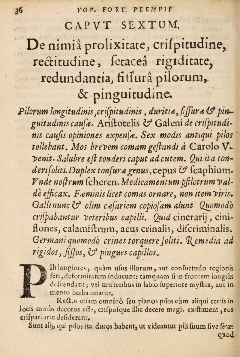 yo P. FORT PEEMPir CAPVT SEXTUM. De nimia prolixitate, crifpitudine? re&itudine, fetacea rigiditate, redundantia, fi dura pilorum, & pinguitudine. Pilorum longitudinis/rtfpitudinis, durifU, fjfura (Z?pin¬ guitudinis caufx- Ariftotelis fcf Galeni de crifpitudi- nis caujls opiniones expenf<e, Sex modis antiqui pilos ' tollebant. Mos brevem comam geflandi a Carolo V, “Venit- Salubre efi tonderi caput ad cutem. Qui ita ton- derifoliti.Duplex tonfura genus,cepus isf fcaphium. Vnde noftrum fcheren. Medicamentum pfilotrum val¬ de efficax. Feminis licet comas ornare, non item viris. Galli nunc 1$ olim cxfariem copiofam alunt- Quomodo crifpabantur Veteribus capilli. Qttid cinerarij, cini- flotres, calamiftrum, acus crinalis, difcriminalis. Germani quomodo crfines torquere J aliti.. %emedia ad rigidos, fijjos, Izf pingues capillos PUi longiores y quam ufus illorum, aut confuetudo regionis i fert,deformitatem inducunt: tamquam fi in frontem longius ddcendant j vel mulieribus in labio luperiore myftax, aut in mento barba oriatur. Re&os etiam omnino feu planos pdos cum aliqui certis in locis minus decoros eile, crifpofque illic decere magis exiftuuent ,eoS srifpari arte defiderant. Sum alij, qui pilos ita duros habent*ut videamur pili fuum five /eras: quod