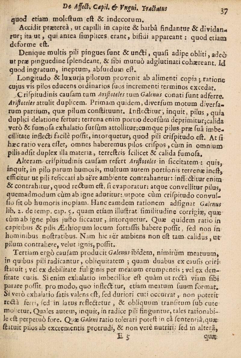 Dt Affefc, Cupii, & VnguU Tuftmt quod etiam moleftutn eft & indecorum. Accidit praeterea, ut capilli in capite & barba findantur 8c dividant rur; ita ut, qui antea fimplices erant, bifidi appareant: quod etiam deforme eft. Denique multis pili pingues funt & un&i, quafi adipe obliti, adeo ut prae pinguedine fplendeant, & fibi mutuo adglutinati cohaereant. Id quod ingratam, ineptum, abfurdum eft* Longitudo & luxuria pilorum provenit ab alimenti copia 5 ratione cujus vis pilos educens ordinarios fuos incrementi terminos excedat. Grifpitudinis caufara cum Attjioteles tum Galenus conati funt adfcrre. ArifioteUsattulit duplicem. Primam quidem, diverfum motum diverfa» rum partium, quae pilum conftkuunt. Infleiftitur, inquit, pilus , quia duplici delatione fertur: terrena enim portio deorfum deprimitur;calida vero & fumofa exhalatio furfum attolliturtcomque pilus prae fua imbe¬ cillitate infle&3 facile poffit, intorquetur^ quod pili crifpitudo eft. At fi haec ratio vera efier, omnes haberemus piloS' crifpos, cum in omnium pilis adiit duplex illa materia , terreftris fcilicet & calida fumofa. Alteram, c-rifpitudinis caufam refert Artfloteks in fiecitatem ; qufij inquit, in pilo parum humoris, multum autem portionis-terrenae inefty efficitur ut pili reficcati ab aere ambiente contrahanturrinflcditur enitxv Sc contrahitur, quod redum eft, fi evaporatur: atque convellitur pilos, quemadmodum cum ab igne aduritur: utpote cum crifpitudo convuf- fio fitob humoris inopiam, Hanceamdem rationem adfignat Galenus lib. z. detemp. cap. 5 . quam etiam illuffrat fimilitudine corrigfe, quse cum ab igne plus jufto ficcatur, intorquetur. Quae quidem ratio in capitibus & pdis i£thiopum locum fomflis habere poffit, fed non in hominibus noftratibus. Nara hic aer ambiens non eft tam calidus, ur pilum contrahere, velut ignis, poffit. Tertiam ergo caufam producit Galenus ibidem, nimirum meatuum, in quibus pili radicantur, obliquitatem 5 quam duabus excaufis oriri? ftatuit; vel ex debilitate .fuliginis per meatum erumpentis; vel ex den- fitate curis. Si enim exhalatio imbecillior eft quam ut reda viam fibi parare poffit pro modo, quo infled tur, etiam meatura fuutn format* Si veio exhalatio fatis valens eft, fed duriori cuti occurrat, non poterit reda fem, (ed in latus refledetur, 3c obliquum tranfitura fub cute mobetur. Quales autem, inquit, in radice pili finguntur, tales rationabi¬ le eft perpetuo fore. Quae Galeni ratio tolerari poteft in ea fentenna,quae ftatuit piios ab excrementis protrudi, & non vere nutriti; fed in alteri. 3”