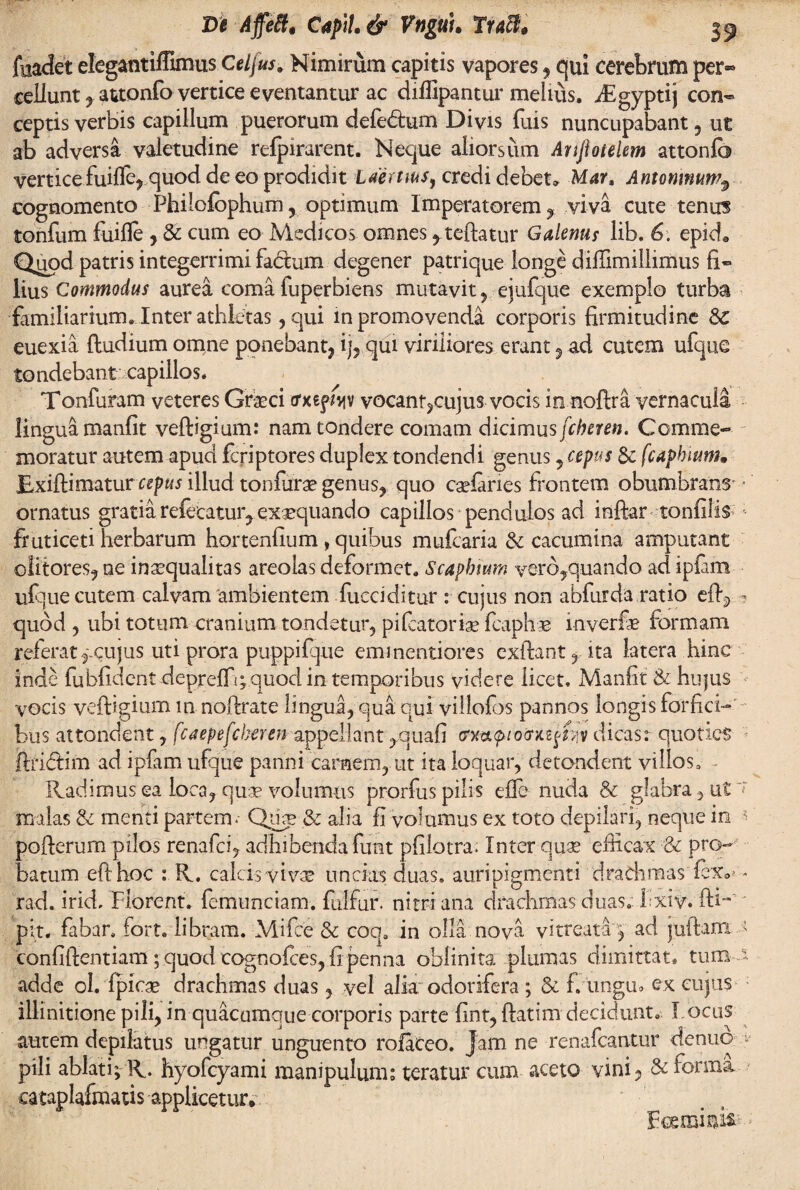 fuadet elegantiffimus Cei jus. Nimirum capitis vapores, qui cerebrum per-» cellunt , attonfo vertice e ventantur ac diffipantur melius. /Egyptij con¬ ceptis verbis capillum puerorum defe&um Divis fuis nuncupabant , ut ab adversa valetudine refpirarent. Neque aliorsum Anfiotelem attonfo verticefuifle, quod de eo prodidit Laertius, credi debet* Mar, Antoninumr cognomento Philofophum ? optimum Imperatorem, viva cute tenus tonfum fuifle , & cum eo Medicos omnes ,teftatur Galenus lib. 6: epicL Quod patris integerrimi fadum degener patrique longe diffimillimus fi¬ lius Commodus aurea coma fuperbiens mutavit, ejufque exemplo turba •familiarium* Inter athletas, qui in promovenda corporis firmitudine &£ euexia {ludium omne ponebant, ij, qui viriliores erant , ad cutem ufque tondebant capillos. Tonfuram veteres Grseci (rxsf^v vocant?cujus vocis in noftra vernacula lingua manfit veftigium: nam tondere comam dicimus fcheren. Comme¬ moratur autem apud fcriptores duplex tondendi gentis, cepus Sc fcaphium JExiftimaturcepus illud tonfura? genus, quo cgelanes frontem obumbrans • ornatus gratia referatur, exaequando capillos pendulos ad inftar tonfilis fruticeti herbarum hortenfium, quibus mufcaria & cacumina amputant olitores, ne inaequalitas areolas deformet. Scaphium vero,quando ad iplam ufque cutem calvam ambientem fucciditur : cujus non abfurda ratio efiq ■? quod , ubi totum cranium tondetur, pifcatorbe fcaphe inverfe formam referat f cujus uti prora puppilque eminentiores exibant, ita latera hinc inde fubfident deprelTi;quod in temporibus videre licet. Manfit & hujus vocis veftigium in noftrate lingua,qua qui villofos pannos longis forfici¬ bus attondent, fcaepefcheren appellant ,,quafi trxa<pio'cnit$m dicas: quoties ftribtim ad ipfam ufque panni carnem, ut ita loquar, detondent villos. Radimus ea loca, quae volumus prorfus pilis elle nuda & glabra, ut~r malas & menti partem. Qikb & alia fi volumus ex toto depilari, neque in * pofterum pilos renafei, adhibenda funt pfilotra. Inter quae efficax ■& pro¬ batum efthoc : R. calcis vivae uncias duas, auripigmenti drachmas fex*'» rad. irid, Florent, femunciam. fulfur. nitri ana drachmas duas. Fxiv. fti-' pit. fabar. Fort, libram. Mifce & coqa in olla nova vitreatap ad juftanx > confidentiam; quod cognoftes, fi penna oblinitor plumas dimittat, tum a adde oh Ipicae drachmas duas, vel alia odorifera ; & fvungm ex cujus illinitione pili, in quacumque corporis parte fint,ftatim decidunt. Locus autem depilatus ungatur unguento rofaceo. Jam ne renafeantur denuo v pili ablati; R. hyofcyami manipulum; teratur cum aceto vini, & forma cataplafmatis applicetur* Fceminis