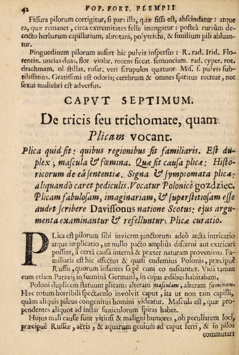 41 fOV, FORT. R £ E MPTI Fifiura pilorum corrigitur, fi pars ilia, quae fifla eft, abfcindatur; atque ea, qua* remanet, circa extremitates felle inungatur : poftea rursum de- co<fto herbarum capillarium, abrotani, poytrichi» & fimilium pili abluan¬ tur. Pinguedinem pilorum aufert hic pulvis inlperfus: R.rad. Irid. Flo-*> rentin. uncias duas, flor vioiar. recens ficcat. femunciam, rad. cyper. rot. drachmam, ol ftillat..rofar. veri fcrupulos quatuor Mif. f. pulvis fub- tiliffimus. Gratiflimi eft odoris; cerebrum & omnes fpiritus recreat,nec. fexui muliebri eft adverfus. CAPVT SEPTIMUM. De tricis feu trichomate, quarm Plicam vocant. Plica quid Jit: quibus regionibus Jit familiaris. E(l du¬ plex y mafcula IV fcemina. QuaJit caufa plica; Hi (lo¬ ricor um de eajmtentia.... Signa IV jymptomata plica: aliquando caret pediculis .Vocatur Poloniclvozdziec. Tlicam fabulofam, imaginariam, IV fuperjhtiofam ejje audet jcribere Daviflonus natione Scotus; ejus argu¬ menta examinantur IV refelluntur-. Plica curatio. PLica eft pilorum fibi invicem jun<5borum adeo arcta intricatio atque implicatio , ut nullo pad:o amplius difcerni aut extricari pofiint, a certa caufa interna & praeter naturam proveniens. Fa¬ miliaris eft hic affedus & quali endemius Polonis, praecipue Rufiis, quorum infantes fape cuna eo nafcuntur. Vici i tamen eum etiam Patavij in fcemina Germana, in cujus aedibus habitabam* Poloni duplicem ftatuunt plicam: alteram mafculam> alteram feminam Hvc totum horribili fpe(ftaculo involvit caput, ita ut non tam capilli, quam aliquis pileus congenitus homini videatur. Mafcula eft ,.quae pro¬ pendentes aliquot ad inftar funiculorum Ipiras habet. Hujus mali caufe funt yitiofi & maligni humores ,.ob peculiarem loci? praecipue Ruffiae^ aeris j & aquarum genium ad caput ferri, & in pilos commutari