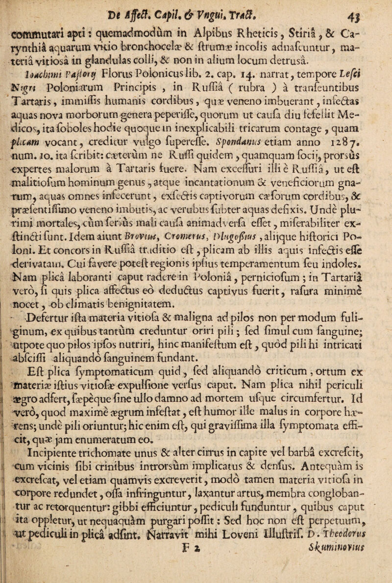 commutati apti: quemadmodum in Alpibus Rheticis, Stiria , & Ca~ rynthii aquarum vitio bronchocelse & ftrutnae incolis adnafcuntur, ma¬ teria vitiosa in glandulas colli, & non in alium locum detrusa. Udcbitm Pajiottj Florus Poionicuslib. 2. cap* 14. narrat, tempore Lefri Ntgn Poloniarum Principis , in Ruffia ( rubra ) a tranfeuntibus Tartaris, immiffis humanis cordibus, quas veneno imbuerant, inie&as aquas nova morborum genera peperifie, quorum ut caula diu Fefellit Me¬ dicos, ita {oboles hodie quoque in inexplicabili tricarum contage , quam plicam vocant, creditur vulgo fupercfte. Sfmdanus etiam anno 1287« num. 10. ita fcribit: ceterum ne Ruffi quidem , quamquam foci i, prorsus expertes malorum a Tartaris luere. Nam exceffuri illi e Ruffia, uteft malitiofam hominum genus, atque incantationum & veneficiorum gna¬ rum, aquas omnes infecerunt, exfe&is captivorum caffiorum cordibus, Sc praffientiffimo veneno imbutis, ac verubus fiubter aquas defixis. Unde plu-* rimi mortales, cum feri us mali caula animadverfa eflet, milerabiiiter ex- ftinbli funt. Idem aiunt Brovim, Crmerus, nlugofius , alijque hiftorici Po« Ioni. Et concors in Rufba traditio efi; yplicam ab illis aquis infe&isefle derivatam» Cui favere poteffi regionis iplius temperamentum feu indoles. Nam plka laboranti caput radere in Polonia, perniciofum ; in Tartaria vero, fi quis plica affectus eb dedu<5tus captivus fuerit , rafura minime nocet, ob climatis benignitatem. • Defertiir ifta materia vitiofa & maligna ad pilos non per modum fuli¬ ginum, cx quibus tantum creduntur oriri pili; fed fimulcum fanguine; ■otpote quo pilos ipfos nutriri, hinc manifeftum efi;, quod pili hi intricati abfeiffi aliquando fanguinem fundant. Efi: plica fymptomaticum quid, fed aliquando criticum , ortum ex ftiateriae iftius vitiofae expulfione verfus caput. Nam plica nihil periculi sfcgro adfert, fiepeque fine ullo damno ad mortem ufque circumfertur. Id vero, quod maxime aegrum infeftat, efi: humor ille malus in corpore hae~ rens; unde pili oriuntur; hic enim efi:, qui graviffima illa fymptomata effi¬ cit,-quae jam enumeratum eo» Incipiente trichomate unus & alter cirrus in capite vel barba excrefeit, ; cum vicinis fibi crinibus introrsum implicatus & denius. Antequam is ! excrefcat, vel etiam quamvis excreverit, modo tamen materia vitiola in corpore redundet, offa infringuntur, laxantur artus, membra congloban¬ tur ac retorquentur: gibbi efficiuntur, pediculi funduntur, quibus caput | j ita oppletur, ut nequaquam purgari poffit: Sed hoc non efi: perpetuum, '1 pediculi in plica adfint* Narravit mihi Loveni llluftrif. D. Theodorus F 2, Skumitwitw