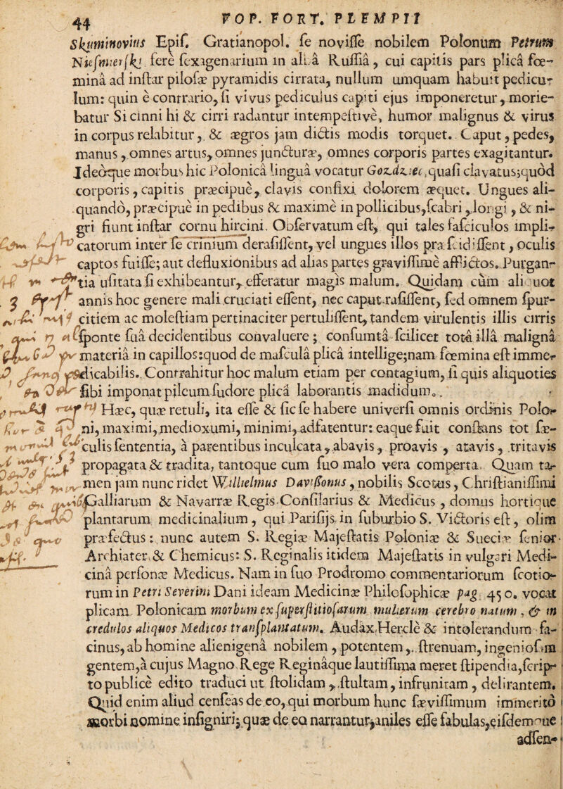 Skuminovitis E^if. Gratianopol. fe novifle nobilem Polonum Velmtft N ufnaer(kjjere fexagenarium in alia Rulfia, cui capitis pars plica fe¬ mina ad inftar pilofae pyramidis cirrata, nullum umquam habuit pedicur Ium: quin e contrario,fi vivus pediculus capiti ejus imponeretur, morie¬ batur Sicinni hi & cirri radantur intempeltive, humor malignus & virus in corpus relabiturSc aegros jam didtis modis torquet. Caput, pedes, manus, omnes artus, omnes jun<fturse, omnes corporis partes exagitantur. Jde<xpie morbus hic Polonica lingua vocatur Goz.dz.:ee,quafi clavatusjquod corporis, capitis praecipue, clavis confixi, dolorem aequet. Ungues ali¬ quando, praecipue in pedibus R maxime in pollicibus,fcabri ,.longi, & ni¬ gri fiunt inftar cornu hircini. Obfcrvatum eft, qui tales iafciculos impii- catorum inter fe crinium derafiflent, vel ungues illos pra fi idiffent, oculis captos fuifle;aut defluxionibus ad alias partes graviflime afflictos. Purgam* ’ *•» *~^tia ufitata fi exhibeantur, efferatur magis malum. Quidam cum ali uot Pr~r annis hoc genere mali cruciati eflent, nec caput^rafiflent, fed omnem fpur- citiem ac moleftiam pertinaciter pertuliflent, tandem virulentis illis cirris ry ffponte fuadecidentibus convaluere; confumta fcilicet tot4illa maligna f materia in capillos:quod de mafcula plica intellige;nam femina eft immcr D ySelicabilis.. Contrahitur hoc malum etiam per contagium, fi quis aliquoties V» libi imponat pileum fudore plica laborantis madidum.. Haec, quae retuli, ita efle & ficfe habere univerfi omnis ordinis Polo?* /5 ni, maximi,medioxumi, minimi, adfatentur: eaquefuit conftans tot fr- 'Culislententia, a parentibus inculcata,abavis, proavis , atavis Zps , tritavis propagata & tradita, tantoque cum fuo malo vera comperta Quam tar l 'ijjjrf V* men jam nunc ridet Wtlhelmus Davi(tonus, nobilis Sectus, Chriftianiffimi vi^Gailiarum & Navarrae Regis Confilarius & Medicus, domus hortique plantarum medicinalium, qui Parifijs. in fuburbioS. Vigoris eft, olim prafecftus: nunc autem S. Regiae Majeftatis Poloniae & Sueciae lenior- Archiater,& Chemicus*. S. Rcginalis itidem Majeftatis in vulgari Medi¬ cina perfonae Medicus. Nam in fuo Prodromo commentariorum fcotio- rum in Petri Severim Dani ideam Medicina Philofophica? pag 45 o. vocat plicam, Polonkam morbum ex fuperfl itio fatum mulierum cerebro rutum & m credulos aliquos Medicos transplantatum. Audax,Hercle & intolerandum fa¬ cinus, ab homine alienigena nobilem, potentem ,„ftrenuam, ingeniofim gentem,a cujus Magno, Rege Reginaque lautifllma meret ftipendia,{crip- to publice edito traduci ut ftolidam ,.ftuitam, infrunitam, delirantem. Quid enim aliud cenfeas de co, qui morbum hunc faeviflimum immerito 1 aaorbi agmine. infignirij quae de eo narrantur>anile$ effe fabulas,eifdem^ue: r adfen*