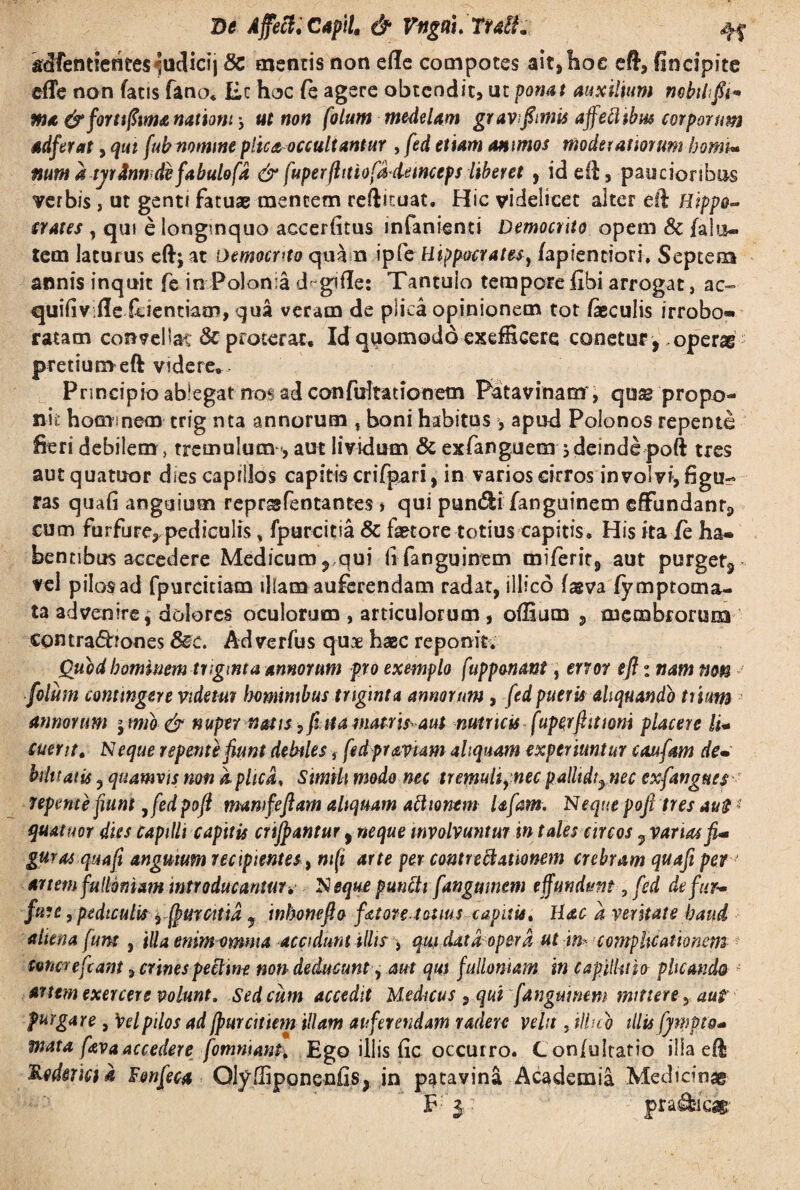 De Affeci.Capti, & Vngti.TtaiL kdfentleritesiucUcij 8c mentis non ede compotes ait,hoc eft, fincipite effe non fatis fano* Ec hoc fe agere obtendit, ut ponat auxilium mbiifii* ma & forti fima nationi y ut non fotum medelam gravfomis affeftibw corporum adferat, qui fub nomine plica occultantur , fed etiam animos moderatiorum horni* num dtyr fande fabulo fd & fuperfhtiofddemceps liberet , id ell, paucioribus verbis , ut genti fatuae mentem reftituat. Hic videlicet alter eft Hippo¬ crates , qui e longinquo accerfitus infanienti Democrito opem & falu¬ tem laturus eftjat Democrito qua n ipfe Hippocrates, fapienciori. Septena annis inquit fe in Polania d gifle: Tantulo tempore flbi arrogat, ac~ quifivifle fidentiam, qua veram de plica opinionem tot feculis irrobo- ratarn convellat & proterat. Id quomodo exefficere conetur ,,operae pretiumeft videre* Principio ablegat nos ad confultationetn Patavinam, quag propo¬ nis hominem- trig nta annorum f boni habitus , apud Polonos repente fieri debilem, tremulum, aut lividum & exfanguem jdeindepoft tres autquatoor dies capillos capitis crifpari, in varios cirros involvi, figu¬ ras quafi anguium reprssfentantes, qui pun&i fanguinem effundan^ cum furfure, pediculis % fpurcitia & fetore totius capitis. His ita fe ha¬ bentibus accedere Medicum, qui (ifanguinem miferir, aut purget3 vel pilos ad fpurcitiam illam auferendam radat, illico fagva fymptoma- ta advenire $ dolores oculorum , articulorum , offium , membrorum contra<5bones &c. Adverfus qux haec reponit. Quod hominem triginta annorum pro exrnplo fupponant, error efl: nam non folum contingere videtur hominibus triginta annornm , fed pueris aliquando trium annorum j mib & nuper natis, fit a matris aut nutricis fuperftitioni placere li- cuent. Neque repente fiunt debiless fed pr aviam aliquam experiuntur caufam de• bilitaiis ? quamvis non dplica. Simili modo nec tremuitynec pallidi3 nec exfangues repente fiunt 7fed po(i mamfeftam aliquam actionem Ufam. Neque pofi tres au$ * quatuor dies Capilli capitis crifpantur, neque involvuntur in tales circos yVanasfi'* guras qua fi angutum recipientes, mft arte per contrectationem crebram quafi per' artem fulloniam introducantur. Neque puncti fanguinem effundunt, fed de fur¬ fure , pediculis yfpurcitid y inhonefio fator e totius capitis. Hac d veritate haud aliena funt, illa enim omma accidunt illis > qui data opera ut in* complicationem tonereftant, crines pectine non deducunt, aut qui fullonum in capillitio plicando * artem exercere volunt. Sed cum accedit Medicus , qui fanguinem mittere 5 aut purgare, \>elpilos ad[pmcitiem illam auferendam radere velit, ilhcv illis fpppto* mata fava accedere fommant. Ego iliis fic occurro. Con/ultario illa efis Rodmctd Fonfeca OlySiponenfis* ,in p^tavina Academia Medicinae