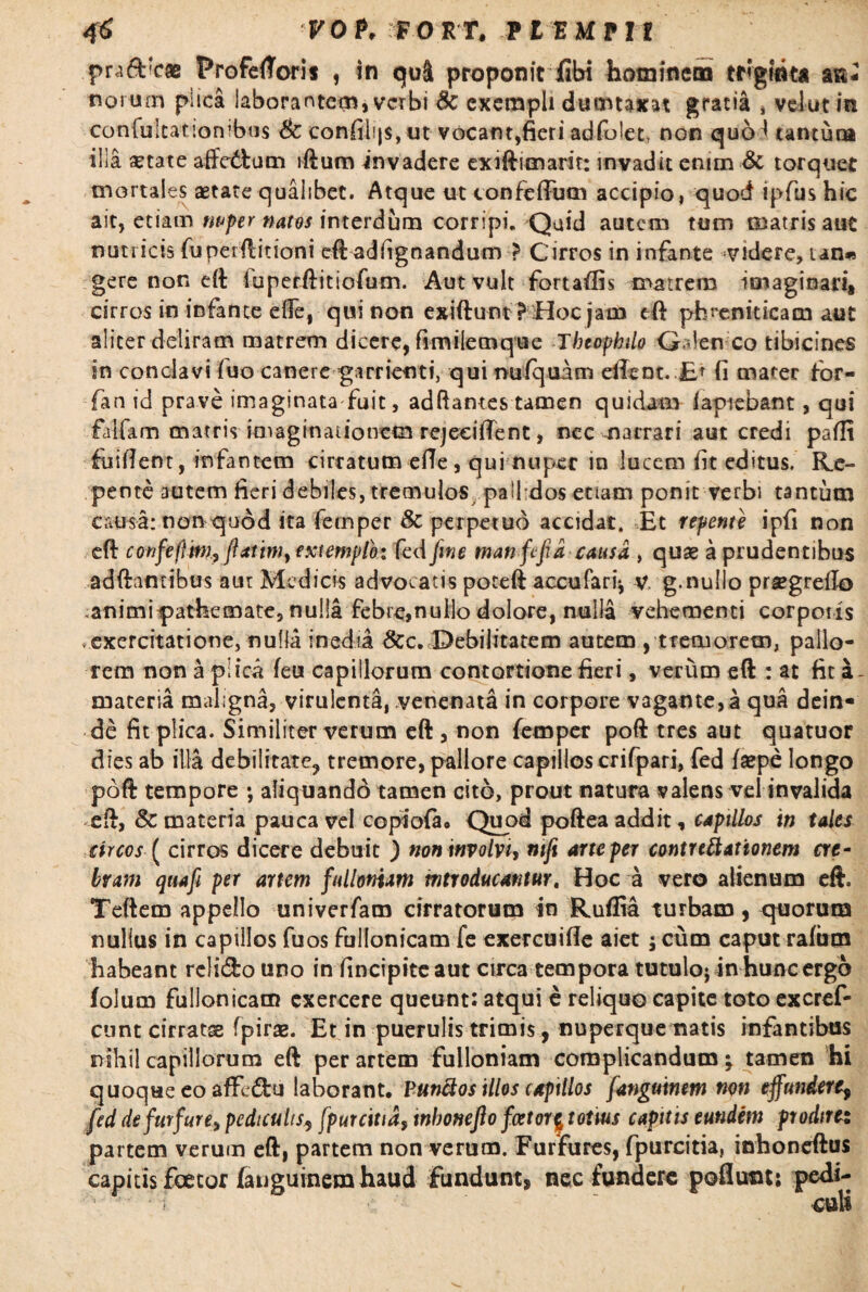 praddcae ProfeiToris , in qui proponit fibi hominem tr»gitita aa- norum plica laborantem, verbi dc exempli dumtaxat gratia , velutm confultatiombus Sc confilijs, ut vocant,fieri adfolet, non quo^ tantuna illa ^tate affedum iftum invadere exiftimarit: invadit enim Sc torquet mortales aetate qualibet. Atque ut confeftum accipio, quod ipfus hic ait, etiam mfer nattis interdum corripi. Quid autem tum matris aut nutricis funerflitioni eftadfignandum > Cirros in infante videre, ian« gere non eft fqperftitiofum. Aut vult fortaflis matrem imaginari, cirros in infante efle, qui non exiftuntfHoc jam eft phreniticam aut aliter deliram matrem dicere, fimilemque Tbcophilo Qalen co tibicines sn conclavi luo canere garrienti, qui mifquam eilent. £f fi mater for- fan id prave imaginata fuit, adftames tamen quidam lapiebant, qui falfam matris imaginationem rejecifient, nec narrari aut credi paflt Elident, infantem cirratum efle, qui nuper in lucem fit editus. Re¬ pente autem fieri debiles, tremulos pallidos etiam ponit verbi tantum causa: non quod ita femper & perpetuo accidat. Et repente ipfi non eft confejltm, ftattm, extemplo: fed fine man fcfid causa , quae a prudentibus adftamibus aur Medicis advocatis poteft accufari* v g.nullo pr^grello animipathemate, nulla febre,nuilo dolore, nulla vehementi corpotis exercitatione, nulla inedia &c. Debilitatem autem , tremorem, pallo¬ rem non a plica feu capillorum contortione fieri, verum eft : at fit a- materia maligna, virulenta, venenata in corpore vagante,a qua dein¬ de fit plica. Similiter verum eft , non femper poft tres aut quatuor dies ab illa debilitate, tremore, pallore capillos crifpari, fed faepe longo poft tempore ; aliquando tamen cito, prout natura valens vel invalida eft, & materia pauca vel copiofa. Quod poftea addit, capillos in tales circos ( cirros dicere debuit ) non involvi, nifi arte per contrectationem cre¬ bram qua fi per artem fullonum mtroducantur. Hoc a vero alienum eft. Teftem appello univerfam cirratorum in Ruflia turbam, quorum nullus in capillos fuos fullonicam fe exercuifle aiet j cum caput rafum habeant relido uno in fincipiteaut circa tempora tutulo; in hunc ergo folum fullonicam exercere queunt: atqui e reliquo capite toto excref- cunt cirratas fpiras. Et in puerulis trimis, nuperquematis infantibus nihil capillorum eft per artem fulloniam complicandum; tamen hi quoque eo affedu laborant. Punftos illos capillos fanguinem non effundere, fed defwfure> pediculis, fpurcitia, mhonefto fator $ totius capitis eundem prodire: partem verum eft, partem non verum. Furfures, fpurcitia, inboneftus capitis foetor (anguinem haud fundunt, nec fundere poflunt: pedi-