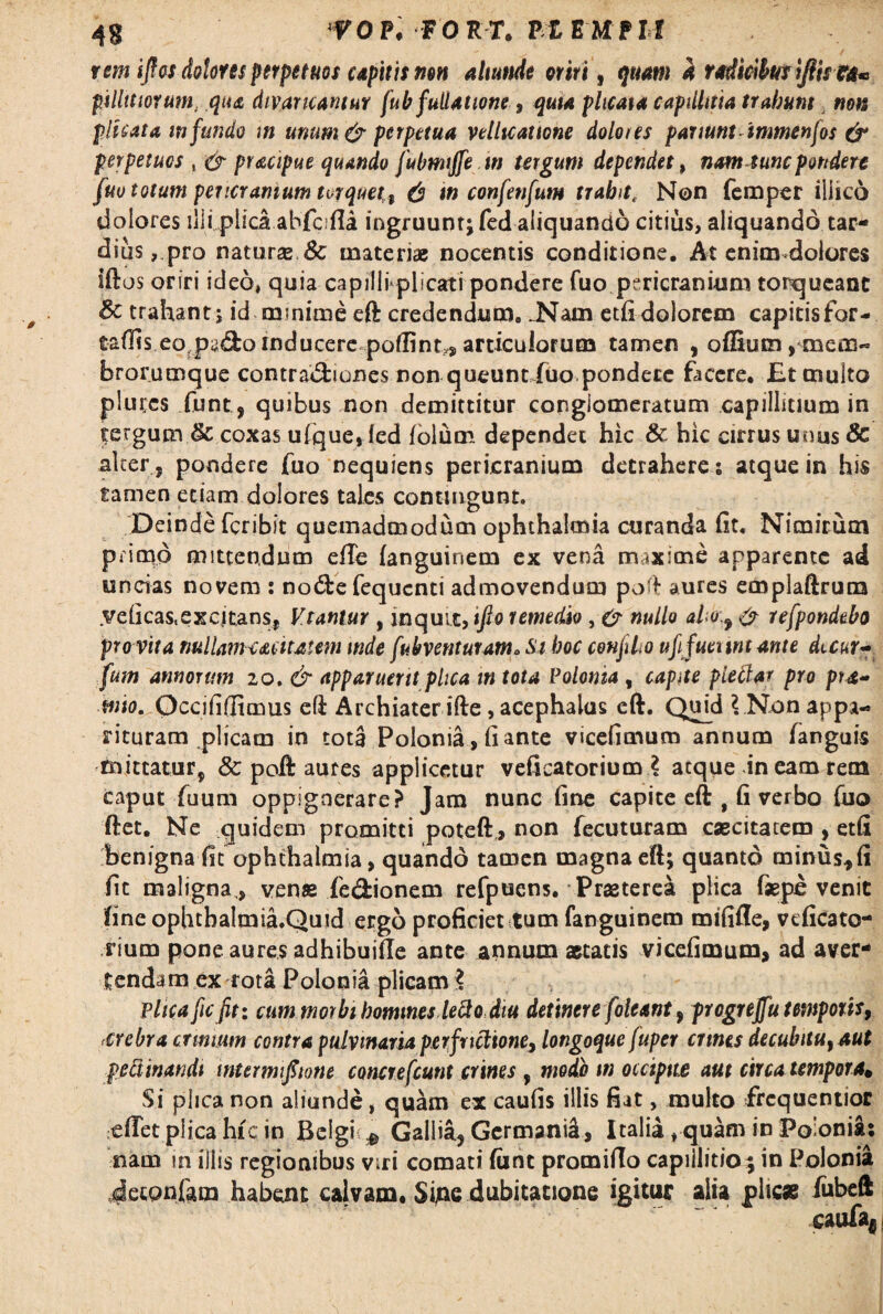 rem ijfos dolores perpetuos capitis non aliunde oriri, quam a radicibus iflhta* pillttwrum, qua divaricantur fub fuilatione, 4«** plicata capillitia trabum non plicata infundo m unum & perpetua vellicatione doloies partunt inmenfos & perpetuos , igr pracipue quando fubmtjfew tergum dependet, nam tunc pondere fuo totum pericranium torquet,t & in confetifum trabitc Non femper iliico dolores illi,plica abfeifia ingruunt; fed aliquando citius, aliquando tar¬ dius, pro naturas Sc materiae nocentis conditione. At enim dolores iftos oriri ideo, quia capillrplicati pondere fuo pericranium torqueant &c trahant ; id minime eft credendum. .Nam etfi dolorem capitisfor- caflis eo py<3:oinducere poflint^articulorum tamen , offium,mem« brorumque contradfciunes non queunt fuo pondere facere. £t multo plui;cs funt, quibus non demittitur conglomeratum capillitium in tergum & coxas ufque, fed iolutr. dependet hic & hic cirrus unus 8c alter , pondere fuo nequiens pericranium detrahere; atque in his tamen etiam dolores tales contingunt. Deinde feribit quemadmodum Ophthalmia curanda ht. Nimirum pricqd mittendum efle fanguinem ex vena maxime apparente ad uncias novem : no&e fequenti admovendum pofl aures emplaftrum yeficas,excitans, Vtantur , inquit, tfio remedio, (? nullo alo 9 & refpondebo pro vita mllarnc acuat em mde fubventuram. Si boc conflo ufifuennt ante dicur~ fum annorum 20. & apparuerit plica m tota Polonia , capite plectar pro pta- wio. Occifidimus eft Archiaterifte, acephalus eft. Quid \ Non appa¬ rituram plicam in tota Polonia, fi ante vicefimum annum fanguis mittatur, & poJft aures applicetur veficatorium \ atque in eam rem caput fuum oppignerare? Jam nunc fine capite eft , fi verbo fuo ftet. Ne quidem promitti poteft > non fecuturam caecitatem , etfi benigna fit Ophthalmia, quando tamen magna eft; quanto minus* fi fic maligna,, venae fe&ionem refpucns. Praeterea plica faspe venit fine ophthalmia.Quid ergo proficiet tum fanguinem mififle, veficato¬ rium pone aures adhibuifle ante annum aetatis vicefimum, ad aver¬ tendam ex rota Polonia plicam 2 Plica fic fit: cummorbibommesleStodiu detinere [oleant, progreffu temporis, crebra crinium contra pulvinaria per frictione, longoque fuper crines decubitu}aut peliinandi wtermifitone concrefcunt crines , modo m occipite aut circa tempora, Si plica non aliunde, quam ex caufis illis fiat, multo frcquentior eflet plica hic in Bclgi $ Gallia, Germanid, Italia, quam in Poionia: nam in illis regionibus viri comati funt promiflo capillitio; in Polonia Jecpnfam habent cajvam. Sijie dubitatione igitur alia plicae fubeft caufify