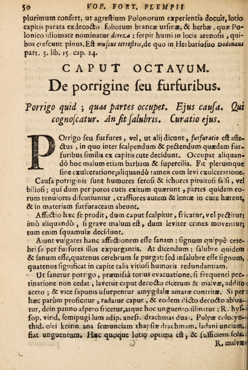 56 VOV. FORT, VI EM PII plurimum confert, ut agrcftium Pofonorum experientia docuit, lotia capitis parata cxdecodo foliorum brancae urfinae, & herbae. quae Po- lonico idiomate nominatur dertza : fierpit humi in locis arenofis , qui- bus crefcunt pinus,Eft tnufcus tmefins3dc quo in Herbariofuo nodonaus part. 3. lib. 15. cap. 14. CAPUT OCTAVUM. De porrigine feu furfuribus. Porrigo quid ; quas partes occupet. Ejus caufa. Qui cognoscatur. An Jit jalubns. Curatio ejus. v» ^ _ ' 3>’dt ' i' POrrigo feu furfures, vel, utali j dicunt y furfur at io eftaffe* dus , in quo inter fcalpendum & pedendum quaedam fur. furibus fimilia ex capitis cute decidunt. Occupat aliquan¬ do hoc malum etiam barbam & fupercilia. Fit plerumque (ineexulceratione^aliquando tamen cum levi exulceratione. Caufa porriginis fiunt humores ferofi & ichores pituitofi felfi , vel biliofi 3 qui dum per poros cutis exitum quaerunt, partes quidem eo¬ rum tenuiores difeutiuntur , crafliores autem & lentae in cute haerent, &in materiam furfucaceam abeunt* Affiedio haec fe prodit, dum caput fcalpitur ^fricatur, vc! peditur: imo aliquando , fi grave malum eft, dum leviter crines moventur; tum enim fquamulae decidunt. Aiunt vulgares hanc affedionem efle fanam : fignum quippe cere¬ bri fe per fui fures illos expurgantis. At dicendum : falubre quidem & fanum ede,quatenus cerebrum fe purgat: fed infalubre effe fignum, quatenusfignifkat in capite talis vitiofi humoris redundantiam. «- Ut fanetur porrigo , praemifsa totius evacuatione, fi frequenti pec- tinatione non cedat, lavetur caput decodo cicerum & malvas, addito 1 aceto ; Sc vice faponis ufurpentur amygdalae amarae contritae. Si peri haec parum proficitur , radarur caput, & eodem elido decedo ablua¬ tur, dein panno afpero fricetur,atque hoc unguemo illinatur 1R. hy fop. virid, femipugilum adip. anefr. drachmas dua<. Pulpae colocyn-»- thid. olei keirin. ana femunciam thapfise drachmam, ladani unciam» fiat unguentum. H*c quoque lotiq opuma eft, Sc fufficiem folai. R, malvas