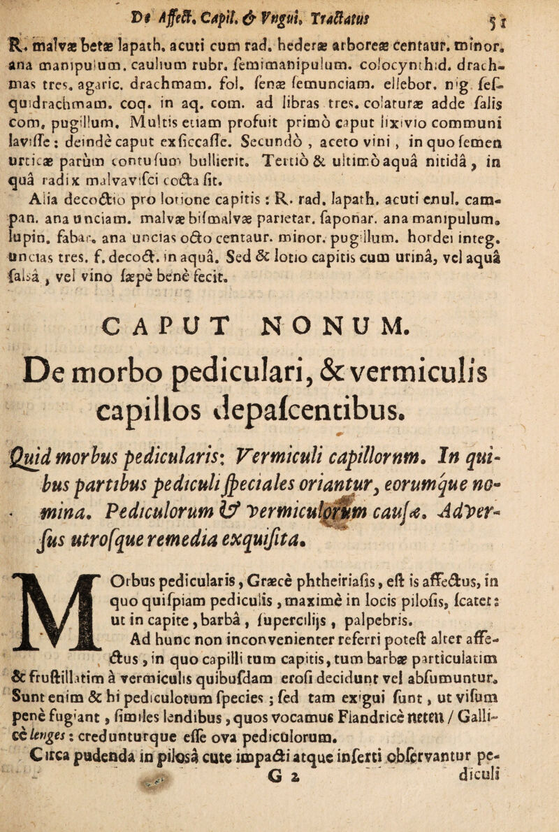 * , __ ’> . V V R. malva betas lapath, acuti cum rad. hedera arborea centaur. minor,, ana manipulum, caulium rubr, femimanipulum. colocynthid. drach¬ mas tres, agaric. drachmam, fol, fen® lemunciam. ellebor. n»g fef» quidrachmam. coq. in aq. com. ad libras tres, colaturas adde falis come pugillum. Multis etiam profuit primo c^put lixivio communi lavifTc : deinde caput exficcafTc. Secundo , aceto vini, in quo femen urticas parum comufuir* bullient. Tertio & tiltimoaqua nitida, in qua radix malvavtfci coda Iit. Alia decodio pro lotione capitis: R. rad. lapath, acuti enul. cam¬ pa n. anaunciaoi. malvae bifmalvae parietar. faponar. ana manipulum® lupin. fabar, ana uncias odo centaur. minor, pug ilum, hordei integ. uncias tres, f, decod. in aqua. Sed Sc lotio capitis cum urina, vel aqua faba , vei vino faepe bene fecit. CAPUT NONUM. De morbo pediculari, & vermiculis capillos depafcentibus. x 1 , Quid morius pedicularis; Vermiculi capillorum. In qui¬ bus partibus pediculiJpeciales oriantur > eorumque no- ■ mina. Pediculorum IV vermiculorum cauj<e. AdVer- fus utrofque remedia exquifita. * Orbus pedicularis, Graece phtheiriafis, eft is affedus, in quoquifpiam pediculis , maxime in locis pilofis, fcatets ut in capite, barba, fupercilijs, palpebris. Ad hunc non inconvenienter referri poteft alter affe- dus , in quo capilli tum capitis, tum barbae particulatim & fruftillitim a vermiculis quibufdam erofi decidunt vel abfumuntur* Sunt enim & hi pediculotum fpecies; fed tam exigui funt, ut vifum pene fugiant, fimiles lendibus, quos vocamus Fiandrice ttetCU / Galli- CCUnges \ credunturque efle ova pediculorum. Circa pudenda in pilosa cute impa&i atque inferti obfcrvantur pc- ■it- G z ~ ‘ ‘ diculi