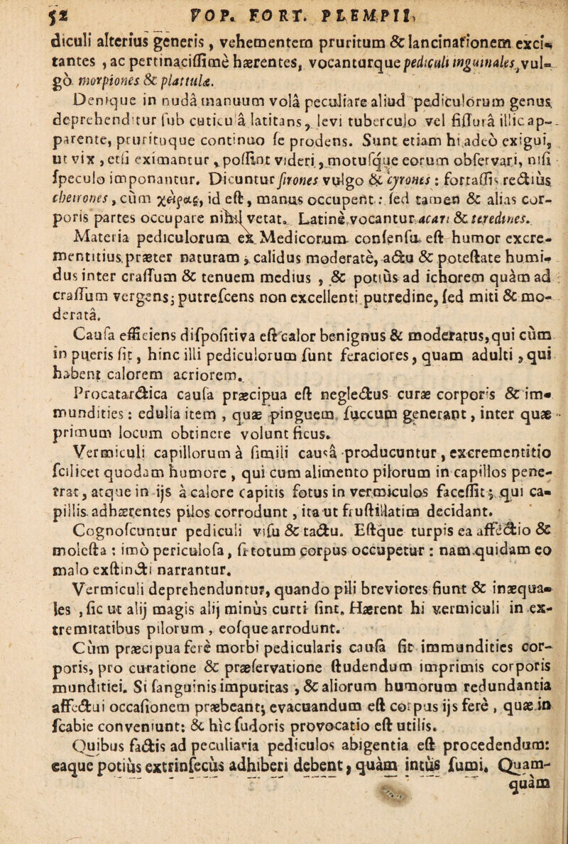 diculi alterius generis, vehementem pruritum &lancinaficmeoi exch* tantes , ac pertinaciffime haerentes, vocantarquepediculi inguinales,tyul=» go nmpiones 8c plattuU. Denique in nuda manuum vola peculiare aliud pediculorum genua deprehendatur fub cuticu a latitans r levi tuberculo vel fi (Tura illic ap-- parente, prurituque continuo fe prodens. Sunt etiam hiadeo exigui, ut vix , edi eximantur *pofEot videri, motufque eorum obfervari, mfi fpeculo imponantur. Dicuntur firones vulgo & cyrones: fortaffh re<5tiu$ cbetrones 9 cum id eft, manus occupent:fed tamen & alias cor¬ poris partes occupate nihd vetat. Lating.vocantur acan 8>c uredines. Materia pediculorum, ex Medicorum confenfa> eft humor excre- mentitius, praeter naturam> calidus moderate, a£h? 8c poteftate humi- dus inter craflum & tenuem medius , 8c potius ad ichorecn quam ad crafium vergens ; putrefeens non exceilentfputredine, (ed miti & mo¬ derata. Caufa exciens difpofitiva eft^calor benignus & moderatus,qui cutn in pueris fit, hinc illi pediculorum funt feraciores, quam adulti, qui habeni calorem acriorem. Procatar&ica caufa praecipua eft negle&us curae corporis & im« mundities: edulia item , quae pinguem, fuccum generant, inter quae - primum locum obtinere volunt ficus. Vermiculi capillorum a fimiii cau^a producuntur, exerementitio fciIicet quodam humore , qui cum alimento pilorum in capillos pene¬ trat, atque in ijs a calore capitis fotus in vermiculos faceflit *, qui ca¬ pillis, adherentes pilos corrodunt, ita ut fruftillatim decidant. Cognofcuntur pediculi vifu& ta&u, Eftque turpis ea afficio & molcfta : imo periculofa, firtotum corpus occupetur : namquidam eo malo exftin&i narrantur. Vermiculi deprehenduntur, quando pili breviores fiunt & inaequa* les , fic ut alij magis alij minus curti fint. Haerent hi vermiculi in ex¬ tremitatibus pilorum, eofquearrodunt. Cum praecipua fere morbi pedicularis C3ida fit immundities cor¬ poris, pro curatione & praefervatione ftudendum imprimis corporis munditiei. St fanguinis impuritas ,8c aliorum humorum redundantia affedfcui occafionem praebeant^ evacuandum eft coi pus ijs fere , quae in jcabie conveniunt: & hic fudoris provocatio eft utilis. Quibus fadfcis ad peculiaria pediculos abigentia eft procedendum: eaque potius extrinfecus adhiberi debent t quam intus fumi* Quam-