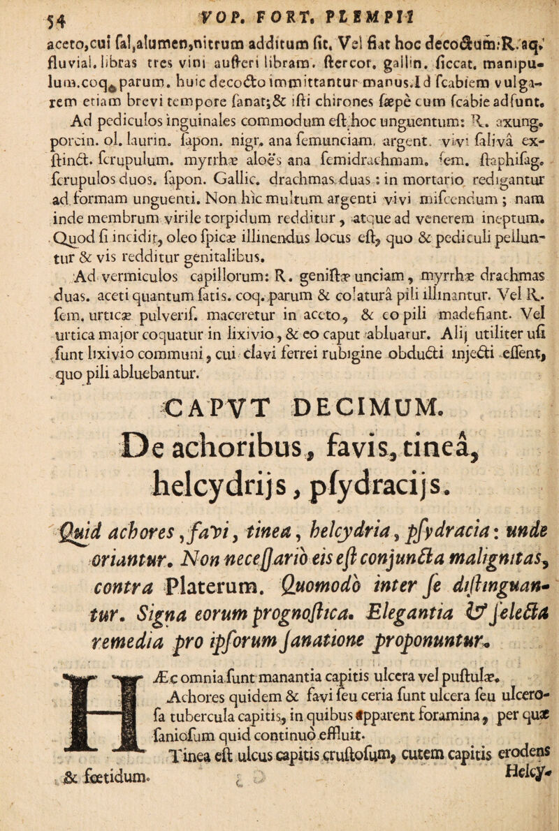 aceto,cui fal^Iutnen,nitrum additum fit.'Vel fiat hoc deco<&um:R.aq; fluviai. libras tres vini aufteri libram, ftercor. gaiiin. ficcat. manipu» lufB.coq^parum, huic decodoimmittantur manus.ld fcabiem vulga¬ rem etiam brevi tempore fanat;& ifti chirones {aepe cutn fcabie adfunt. Ad pediculos inguinales commodum eflqhoc unguentium R. axung. porcin. ol. laurin. lapon. nigr, ana femunciam. argent. -vivi faiiva ex- ftindt. fcrupulum. myrrhse aloes ana femidrachmam. (em. ffephifage fcrupulos duos. fapon. Gallic. drachmas duas: in mortario, redigantur ad. formam unguenti. Non hic multum argenti vivi mifcendum ; nam inde membrum virile torpidum redditur, atque ad venerem ineptum. .Quod fi incidit, oleo fpica? illinendus locus eft, quo & pediculi peilun* tur & vis redditur genitalibus. Ad vermiculos capillorum: R. geniftp unciam, myrrh# drachmas duas, aceti quantum fatis, coq. parum & colatura pili illinantur. Vel 11. fem. urticae pulvenf. maceretur in aceto, & copili madefiant. Vel urtica major coquatur in lixivio, & eo caput abluarur. Ali} utiliter ufi ,funt lixivio communi , cui clavi ferrei rubigine obdudti injedi eflent, quo pili abluebantur. CAPVT DECIMUM. De achoribus» favis, tinea, njs, cijs Quid achores ,favi, tinea, helcydria, pfydracia: unde toriantur. Non nece (Jano eis eji conjuntta malignitas, contra Platerum. Quomodo inter Je dtjhnguan- tur. Signa eorum prognojhca. Elegantia fcfjele&a remedia pro ipforum Janatione proponuntur. & foetidum. JEc omniafunt manantia capitis ulcera vel pullula’. Achores quidem & favi fcu ceria funt ulcera leu ulcero* fa tubercula capitis, in quibus «pparent foramina , per qu* faniefum quid continuo effluit- Tinea eft ulcus capitis cruftofum. cutem capitis erodens Helcy.