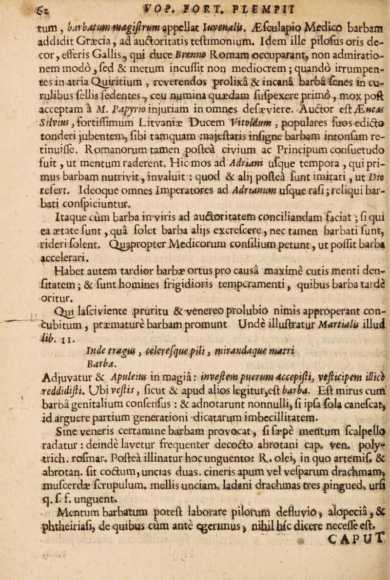 tum, barbatmiwagijlrum appellat Uwendis. A^fculapio Medico barbam addidit Grecia, ad audoritatis teftimomum. Idem ille pilofusoris de¬ cor, efferis Gallis,, qui duce Brenm Romam occupaFant, non admiratio¬ nem modo , fed & metum incuffit non mediocrem; quando irrumpen¬ tes in atria Quiritium , reverendos prolixi & incani barba fcnes in cu¬ rulibus fellis i edentes^ ceu n(umina quaedam fufpexere primo, mox poft acceptam a M. fapyrio injuriam in omnes defa?viere. Audtor e&Mneas Silvius, fortiffimum Litvaniae Ducem Vitoldtm , populares fuosedidto tonderi jubentem, (ibi tamquam'majeftatis infigne barbam intoniam re- tinuifle. Romanorum tamen poftea civium ac Principum confuetudo fuit, ut mentum raderent. Hic mos ad Adriatn ufque tempora , qui pri¬ mus barbam nutrivit, invaluit ■: quod & ali) poflea funt imitati, ut Dh refert. Ideoque omnes Imperatores ad Adrtonum ufque rafi; reliqui bar¬ bati confpiciuntuf. Itaque cum barba in viris ad au&oritatem conciliandam faciat; fi qui ea aetate funt, qua folet barba alijs excrefcere., nec tamen barbati funt, rideri fblent. Qj^propter Medicorum confilium petunt, ut poffit barba \ accelerari. Habet autem tardior barba? ortus pro causa maxime cutis trienti den- iitatem; & funt homines frigidioris temperamenti, quibus barba tard8 oritur. Q|ai lafciviente pruritu & venereo prolubio nimis approperant con¬ cubitum , praemature barbam promunt Unde illuftratur Martialis illudi itb. ii. > Inde tragus y celer*fyue f iit, mirmdaqm matri Barba. Adjuvatur & Apuletm in magia: invejlm puerum dccepifti, vtfttcipem illici reddidifti. Ubi veftis, ficut & apud alios legitur,eft barba. Eft mirus cum’ barba genitalium confenfus: & adnotarunt nonnulli, fi ipfe fola canefcat, id arguere partium generationi dicatarum imbecillitatem. Sine veneris certamine barbam provocat , fifippe meritum fcalpello radatur : deinde lavetur frequenter deco&o abrotani cap. ven. poly- trich. rofinai-* Poftel illinatur hoc unguento? R. olei, in quo artemifi & abrotan. fit codtum, uncias duas, cineris apum vel vefparum drachmam* anufcerdse fcrupulum. mellis undam* ladani drachmas tres pinguedo urfi q.f f. unguent* Mentum barbatum poteft laborare pilorum defiuvid* alopecia 9SC phtheiriafi, de qrnbus cum ante gerimus , nihil hic dicere neceffe eft, . CAPUt