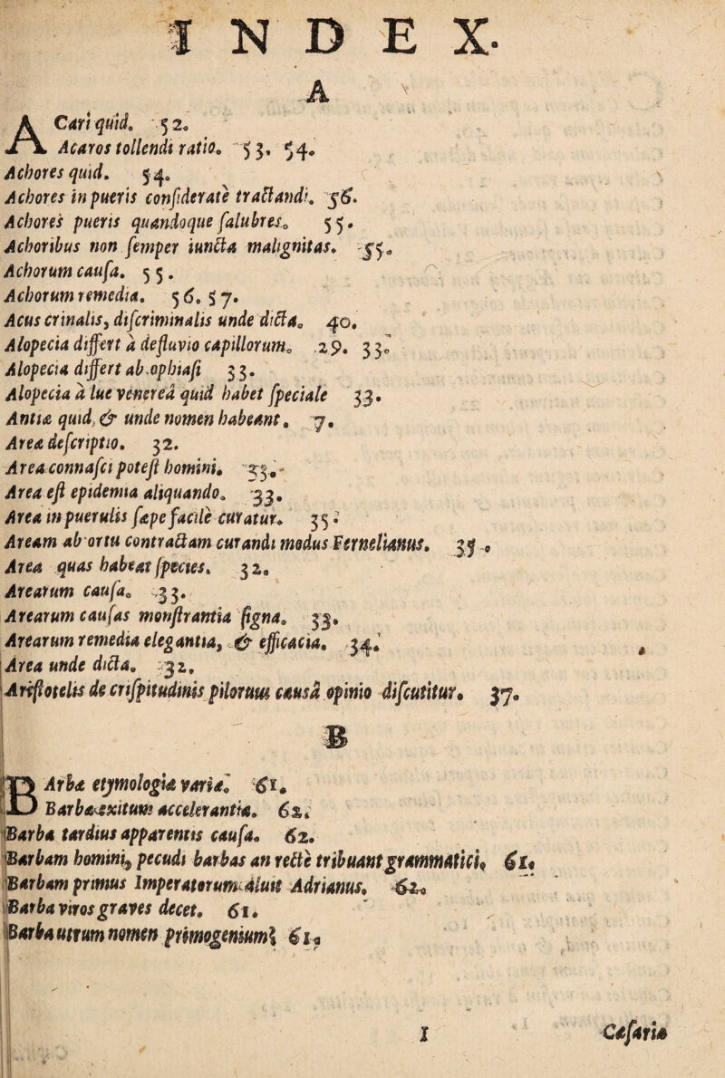 A x' A Cari quii, 52. Acaros tollendi ratio. 53, 54* A cbores quid. 5 4, Achores in pueris confideraie traUandi. 5^. Achores pueris quandoque falubres55. Achoribus non femper iuncia malignitas, jf* Acborum caufa. 55. Acborum remedia. 5 <5, $ 7. crinalis, difiriminalis unde difta, 40. Alopecia dtffen a defluvio capillorum^ ,29. 33^ Alopecia differt ab.opbiafi 33. Alopecia a lue vemred quid habet fpeciale 33. i! «f/<e d* habeam. 7, Areadefcnptio. 32, Area connafcipotefi homini, 33..- ^ */2 epidenna aliquandoa 33. i» puerulis fape facile curatur. 35 • i!y^w ab ortu contrattam curandi modus Fer mimus. A rea quas habeat fames. 3 2 0 Arearum caufaQ ,33. Arearum c au fas motiftrantia figna. 33, Arearum remedia elegantia, ^ efficacia. 34. Area unde dicla. 32, Ariffotelts de cnfpttudims pilorum causa opinio difcutitur* 37° BArbd etjmologk varia, 6*. Barba^xitum accelerantia. 6%c Barba tardius apparentis caufa. 62. Barbam homini9 pecudi barbas an rettc tribuant grammati cf Barbam primus Imperatorum aluit Adimus, wrww pimogmwml $u ,<>■ Cafam l *i *f1; f