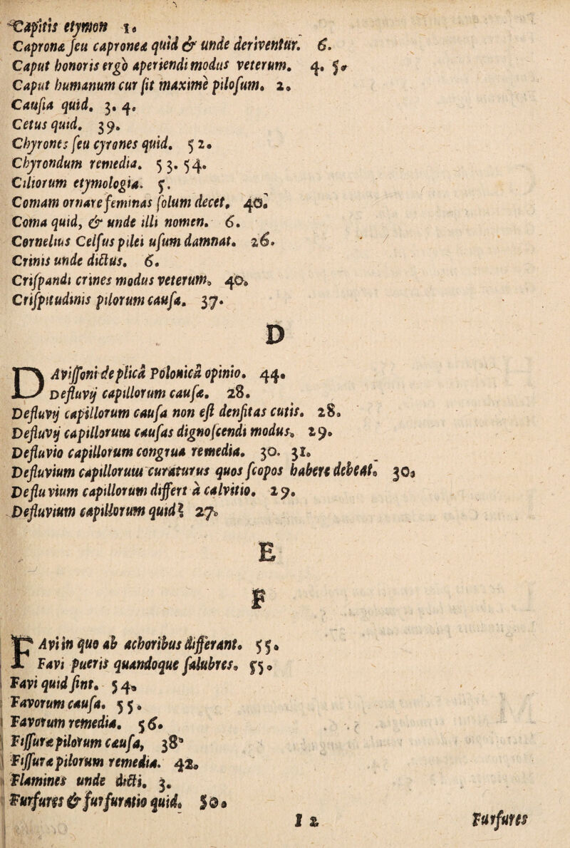 lapitis etymon u Caprona Jeu capronea quid & unde deriventur. 6. Caput honoris ergo aperiendi modus veterum. 4. Caput humanum cur (it maxime pilofum. 2 * Caufia quid. 3. 4« Cetus quid. 3 9. Chyrontsfeu cyrones quid. 52« Ckyrondum remedia. 5 3. 54. Ciliorum etymologia* J. Comam ornare feminas [olunt decet. 4$® Coma quid, & unde illi nomen. 6. Cornelius Ceifus pdei ufum damnat. %6» Crinis unde dittus. 6, Crt/pandi crines modus veterum„ 40* Crtfpuudims pilorum caufa. 37. D Aviffmdeplica Polonica opinio. 44. JL-/ Deflavij capillorum caufa. 28. Defluvij capillorum caufa non eft denfitas cutis. 28® Defluvtj capillorum caufas dignofcendt modus, z 9* Defluvio capillorum congrua remedia. 3°’ , Defluvium capillorum curaturus quosfcopos habete debeat* Deflu vium capillorum differt a calvitio. 19, Defluvium capillorum qutdl 27* E B i Favt pueris quandoque falubres* yj® 1 Favi quid fint. 54, Favorumcaufa. 55» 1 Favutum remedia. 5 6. Fiffura pilorum caufa, 38* Ftjfura pilorum remedia. 42® flamines unde dtfti. j. Furfuw & fur fur Atio quid, $ Q a