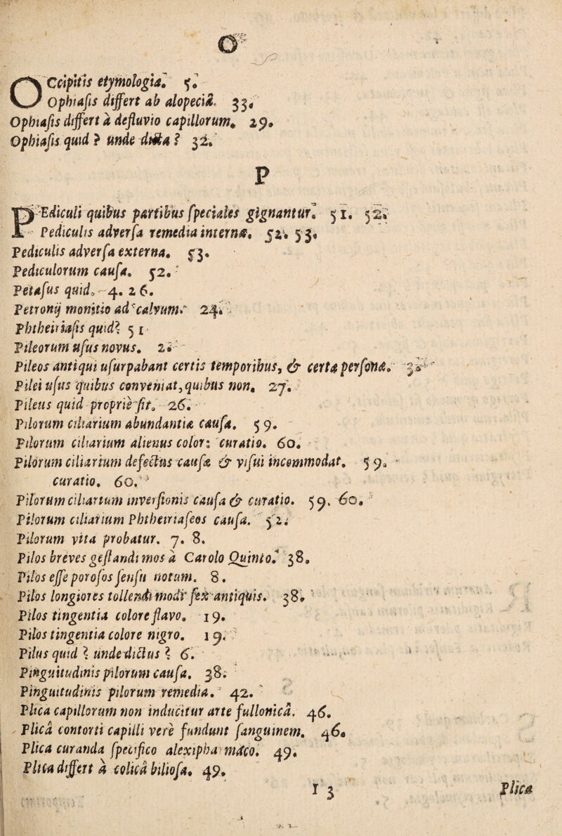 J & Ophiafis differt ab alopecia 33, Opbtafts differt a defluvio capillorum* 1 9» Ophiafis quid } unde dt&a i & P -:Edtculi quibus partibus fpecides gignantur] 51, 52» Pediculis adverfa remedia internet 52* 53* Pediculis adverfa externa, f$. pediculorum caufa. 52,r Petafus quid, 4. 26. Petronij monitio ad • calvums 24* % Phtheiriafts quid\ 51 Pileorum ttfus novus. zi: Pileos antiqui ufurpabant certis temporibus, e5r certa perfoM. Pilei tt[us quibus conveni at,quibus non, 27. Pileus quid proprie fit. 2.6. Pilorum ciliarium abundantia caufa, 5 9. Pilorum ciliarium alienus colori curatio. 60. pilorum ciliarium defectus caufa. & yifui incommodat. 5 9* curatio. 60,1,4 Pilorum ciliarium mverfionis caufa & curatio. 5 9, 60, Pilorum ciliarium Pbtbeinafeos caufa. 5 2. Ptlorum vita probatur. 7. 8. Pi/oj breves geflandi mos a Car olo Quinio? 38» Pi/iw ^ porofos fenfti notum. 8. Pilos longiores tollendiinodi' feti antiqUis. 38* ' Pilos tingentia colore flavo. 19. Piloj tingentia colore nigro. 1 9* Pilus quid \ unde ditius \ 6. Pinguitudinis pilorum caufa. 38. Pinguitudinis pilorum remedia. 42. PZfC4 capillorum non inducitur arte fullonica, 4 Plica contorti capilli vere fundunt fangumem. q6* Plica curanda fpetfico alexiphamdo. 49, Pina differt a colica biliof4. 49, ’ . - - 1 3 O -*V’ !■ i • f/g» v» '» -
