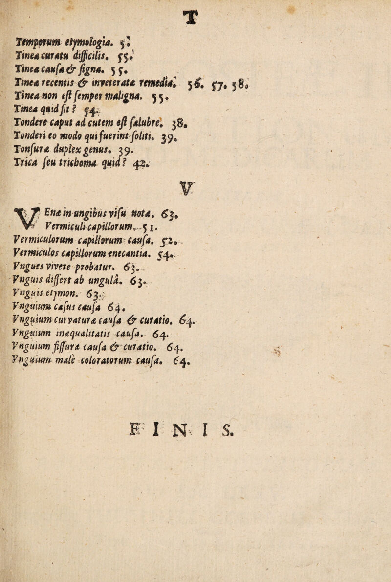Ttmpmm etymologia, $2 Tine* curstu difficilis, jjj Tinea cau fa &figna. 5f. Tinea recentts & mveterata remedia» 5 £ jj# j S Tinea non eft fempet maligna. j 5 ♦ TIW04 fit ? Tondere caput ad cutem eft falubre. 38. Tonderi eo modo qut fuerint fohtu 39* Tonfura duplex genus. 39. IriM feutricboma quid f 42*- T Ena in ungibusvifu nota. 6$. W Vermiculi capillorum, 51. Femaculorum capillorum caufa, jz * Vermiculos capillorum enecantia. 54*. Vngues vivere probatur» 63®. VtJguis differt ab ungula* 63. Vagitis etymon. 634 Vngmum cafus caufa 6 4 • Vnguium curvatur a caufa & curatio. £4. yngmum tnaqualitatis caufa. 64* Vngmum fiffura caufa & curatio. 64. Yngmum mali coloratorum caufa. B ; I N I S.