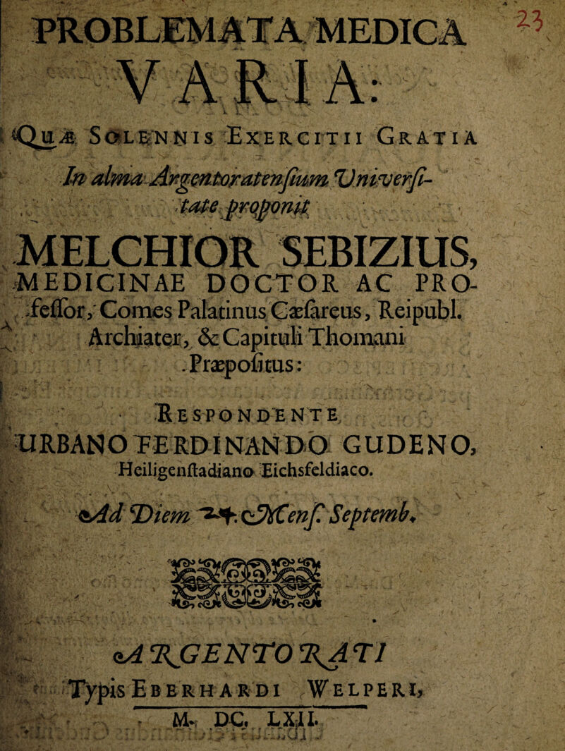 t*Qu,yg Solennis Exercitii Gratia ■jAxgmtOFatenfium Vnifveftji- tateprqjwmt •, A m MEDICINAE DOCTOR AC PRO- :feflor, Comes Palatinus Caslareus, Reipubl. Archiater, &cCapituli Thornam Praepofitus: r\ V •i % .• . * -v v . r. . \ ^ ’ ;^'>sr ^ fc.. _ V%‘ V Respondente URB ANO FERDINANDO GUDENO, Heiligenftatfiano Eichsfeldiaco. &id TSiem Q^XCeni? Se itf* ■' *■ * v *. d Y:\ v .A A' ♦ f : ■ .. . -V .7 • qA^jGENTO^ATI isEberhARDI vWELPERI, M* DC. LX;II. r*e > * - » « • * f * ~. ?■*■* AJ* 3 tlJ O X , Tl'