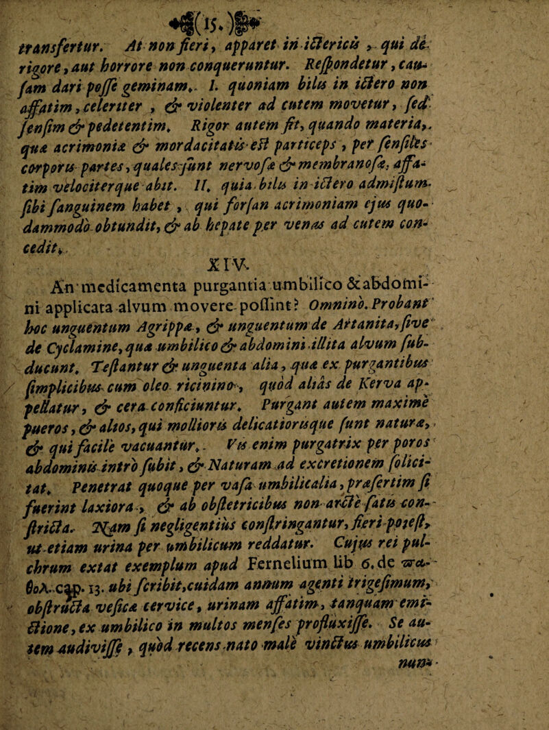 '-*•» aS& I t C < ... t ^ t transfertur. At non fieri, apparet iri iftericts > qui de rigore, aut horrore non conqueruntur. Respondetur, cats* fiam dari poffe geminam». L quoniam bilis in itfero non affatim,celeriter , dr violenter ad cutem movetur, fed. fienfim & pedetentim» Rigor autem fit, quando materia qua acrimonia & mordacitatis etf particeps , per /enfiles corporis partes, quales fiunt ner vofii drmembranofk. affi- tim vHociterque abit. IU quta bilu in ittero admifium* fibi fanguinem habet , qui for (an acrimoniam ejus quo- dammodo obtundit, & ab hepate per venas ad cutem con* cedit*, x rv. An medicamenta purgantia umbilico &a&domi- ni applicata alvum movere poflint? Omnino. Probant hoc unguentum Agrippadr unguentum de Artanitaffive de Cyclamine, qua umbilico & abdomini illita alvum fub- ducunt. Tefiantur dr unguenta alia, qua ex purgantibus fimplicibm cum oleo, ricinintr , quod altas de Kerva ap¬ pellatur, dr cera conficiuntur» Purgant autem maxime pueros, dr altos, qui mollioris delicatioris que (unt natura, > dr qui facile vacuantur». Vts enim purgatrix per poros abdominis intro fubit, dr Naturam ad excretionem folici- tat» Penetrat quoque per vafa umbilicalia, prafertim fi fuerint laxiora > dr tib obftetricibus non atfiiefatis con-~ flrifia. 2%am fi negligentius confringantur,fieri ppieft, ut etiam urina per umbilicum reddatur• Cujus rei pul¬ chrum extat exemplum apud Fernelium iib 6, de &>A.cap. 13. ubi fer ibit,cuidam annum agenti irigefimum, obfi ruti a vefica cervice, urinam affatim, tanquamemi- tlione, ex umbilico in multos menfes profluxiffe. Se au¬ tem Audiviffi > quod recens mato male vinthes umbilicus mn*
