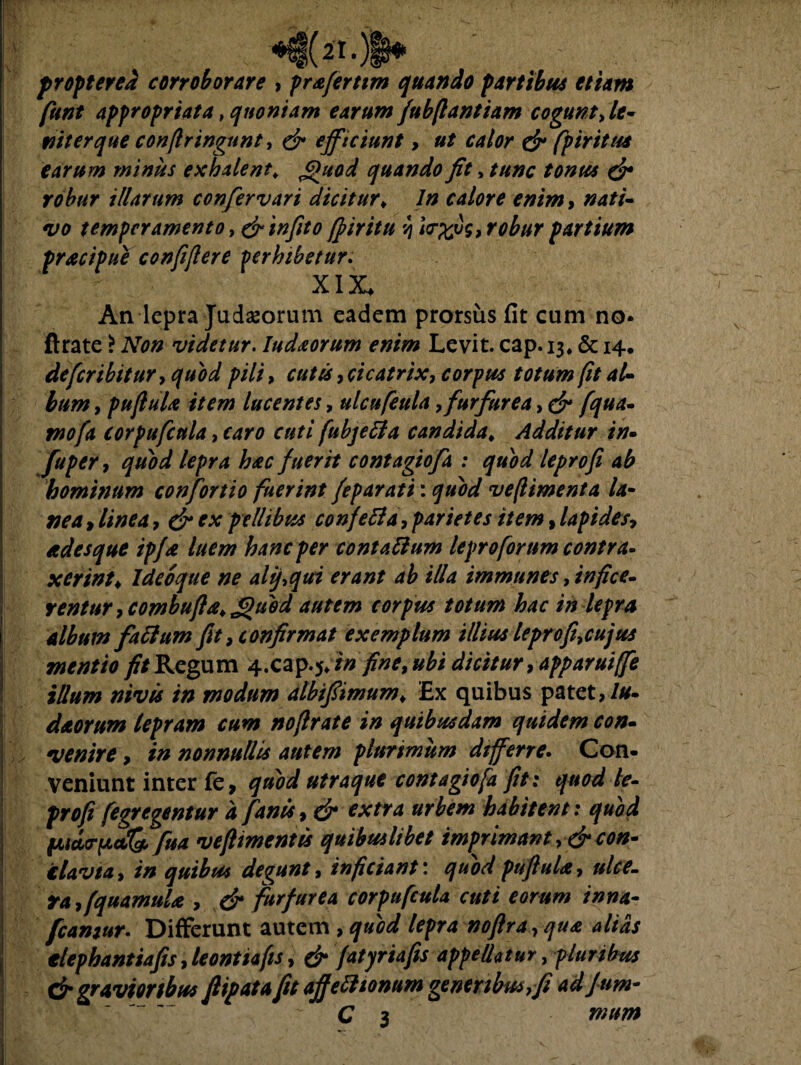 (ii.) propter ea corroborare , prafertim quando partibus etiam fiunt appropriata t quoniam earum fubfiantiam cogunt ^le¬ nit er que confringunt, & efficiunt, ut calor & fpirttus earum minus exhalent; Quod quando fit, tunc tonus & robur illarum confer vari dicitur* In calore enim, nati¬ vo temperamento > & infito (firitu v\ i<r%ug, robur partium pracipue confifiere perhibetur. XIX, An lepra Judaeorum eadem prorsus fit cum no* ftrate > Non videtur. Iudaorum enim Levit, cap. 13* & 14. de fer ibit ur, quod pili, cutis, cicatrix, corpus totum fit aU bum, puftuU item lucentes, ulcufeula, furfurea, cf fqua- i»?/!* corpufcnla, cuti fubjetfa candida. Additur in- fuper, quod lepra hac fuerit contagiofa : quod leprofi ab hominum confortio fuerint feparati: ve (liment a la- ^ ex pellibus confeBa, parietes item, lapides, cedes que ipfa luem hanc per contaBum leproforum contra¬ xerint* ldeoque ne aliqui erant ab illa immunes, rentur, combufia* J>)uod autem corpus totum hac in lepra album faBum fit, confirmat exemplum illius leprofi,cujus mentio //Regum 4.cap.5*i» fine, ubi dicitur, apparuiffe illum nivis in modum albifiimum* Ex quibus patet,///. deeorum lepram cum noflrate in quibusdam quidem con¬ venire , in nonnullis autem plurimum differre. Con¬ veniunt inter fe, quod utraque contagiofa fit: quod te- profi fegregentur a fanis, & extra urbem habitent: quod (juarp*Q> fua veftimentis quibuilibet imprimant, & con- clavta, in quibus degunt, inficiant \ quod pufiula, ulce¬ ra, fquamuU , & furfurea corpufcula cuti eorum inna- fcamur. Differunt autem , quod lepra noftra , qua altas tlephantiafis, leontiafis, & fatyriafis appellatur, pluribus & gravior thus fiipata fit affeBionum generibus,fi adfirn- C 3 mum