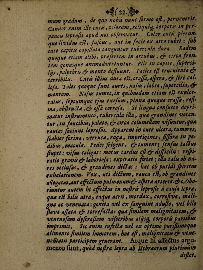 mutn gradum , de quo nobis nunc fermo efl, pervenerit„ Candor enim ille cutis, pilorum,reliqui% corporis in per¬ paucis leprofis apud nos obfervatur. Color cutis plerum• lividus esU fufcus , 40/ in facie ex atro rubet: fub cute capitis capillata tanguntur tubercula dura. Eadem quoque etiam alibi, prafertim in artubus, d- circa fron¬ tem genasque animadvertuntur. Pili in capite> fupcrci- lijs > palpebris & mento defluunt. Facies efl truculenta & terribilis. CWi ////#* 4^4 f4^r4,&fcre cal¬ lo fa. Tales quoque funt aures, »4/«*»/4^/4 ,fuper cilia, & mentum. iV4/«* tumet, in quibusdam etiam eft exulce- r4/#*> feptumque ejus exefnm,pinnas quoque crajja,refi- wa, obflrufta, d offa corrofa, Si lingua confueto depri¬ matur inflrumento, tubercula illa, ^#4 grandines vocan¬ tur,™ faucibus, palato, & circa columellam vifuntur,qua raucos faciunt leprofos. Apparent in cute ulcera, tumores, fcabies ferina, verruca, ruga, impetigines, fijfltra in pe- dibus, macula. Pedes frigent, & tument x fenfus talius flupet: vifus caligat: motus tardus efl & difficilis: refpi- ratio gravis & laboriofa: expiratto foetet \illa talis ob na¬ res ocelufas, & grandines di fias : hac ob putidi fi iri tus exhalationem. Vox, uti dittum, rauca eii, ob grandines allegat as,aut ajfetfum pulmonumdr affer a arten**&c>obo• riuntur autem hi ajfettus in no/lrts leprofis d caufa lepra, qua eli bilis atra, eaque acris, mordax, corrofiva, mali¬ gna ac venenata:genita vel ex fanguine adufio, vel bile flava ajjata & torrefafta: quafimilem malignitatem, & venenofam dyfcrafiam vifceribus alijsfc corporis partibus imprimit♦ Sic enim infefta vel ex optimo purifiimoquc alimento fimilem humorem > hoc efl, malignitatis dr vene- nofitatis pari mento funt icipem generant. Atque hi affectus argu- , quod noflra lepra ab Hebraorum plurimum