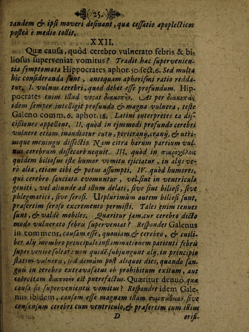 *i(25.)§* tandem & ipfi moveri defiyant, qu<e ceffatto apoplettim pofiea e medio tollit, ^ XXII. Quae caufa, quod cerebro vulnerato febris & bi* liofus fuperveniat vomitus? Tradit h*c fupervenien- tia fymptomata Hippocrates aphor.50-fed.e5. Sed multa hic conftderanda funt, antequam aphorifmi ratio redda¬ tur\ I. vulnus cerebri? quod debet effe profandum. Hip¬ pocrates enim illud vocat Sicui07rrtv^ c/f/ per £ictfco7rd$ idem femper intelljgit profunda & magna vulnera, tefie Galeno comm. 6, aphor. Latini interpretes ea dif ' cifiones ^appellant, II, quod in ejusmodi profundo cerebri vulnere etiam inaudiatur ciats, pericranijycranij? & utri- usque meningis diffeflio. jS(jm citra harum partium vul¬ nus cerebrum dijfecari nequit. IIL quod in 7rixfo%6hoi$ quidem biliofus i fle humor vomitu ejiciatur , in alys ve¬ ro alia , etiam cibi & potus affumpti♦ IV. quod humores? qui cerebro fauciato evomuntur ? veLfint in ventriculo geniti , vel aliunde ad illum delati? five ftnt biliofi?five phlegmatici, five fero fi. XXtplurimum autem biliofi funt? prafertim ferofo excremento permifti. Tales enim tenues funt, (jr valde mobiles, Jfjuaritur jamjur cerebro dtfto modo vulnerato febris fuperveniat ? Refpondet Galenus in commenr. caufam e(fe? quoniam.& cerebro ? & cuili¬ bet alij membro principali inflammationem patienti febris ~ fuper venire foleat: non quidefabjungunt alij, in principio flattm vulneres > fed demam poli aliquot dies? quando fan- guiis in cerebro extravafatus ob prohibitum exitum? aut coercitam &ct7rvorjv e fi ptitrefaffus. Quaeritur denuo,^#<e caufa fu fupervenientis vomitus i Refpondet viem Gale¬ nus ibidem, caufam effe magnam illam (rvpL7rd6acLv,five confenfum cerebri cum ventriculopraferttm cum illius fa crifi-