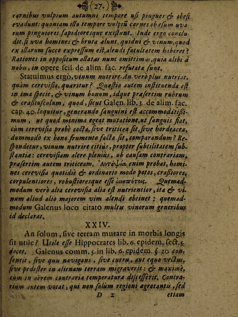 (27.) $* carnibus vulpium autumni tempore ufi pjngues f? obefi evadunt; quoniam illo tempore vulptu carnes ob efum uva¬ rum pinguiores fapidtoresque exiftunt, Inde ergo conclu¬ dit fi uva homines & bruta alunt, quidni & vinum,quod ex illarum fucco exprejfum esi .alendi facultatem haberet * Rationes in oppofitum allatas nunc omittimus. yquia alibi d nobis, in opere fcil de alim. fac. refutata funt. Statuimus cvgo,vinnm nutrire.An veroplu* nutriat* quam cerevifia, quaritur ? £>ua(lio autem mflituenda efl tn ima ffecie, & vinum bonum *idque prafertim fubrum & crafitufculumJ quod*(icpt Galen. jib,3. de alim. fac, cap. 40. loquitur,generando janguini eft accommodati fi¬ mum , ut quod minima egeat mutatione*ut fanguis fiat, cum cerevifia probe coii a fi ve triticea fit,five hordeacear 'dummodo ex bono frumento faffa fit* comparandum? Re* (frondetur i vinum nutrire citius, propter fubtilitatem fub- (lantia: cerevifiam alere plenius, ob caufam contrariam, j prafertim autem triticeam♦ 9Avrd\ptW enim probat, homi¬ nes cerevifia quotidie & ordinario modo potos *cr a fit ores* corpulentiores, robuflioresque ejfe oivoTsrorotg. filuemad- modum vero alta cerevifia alia eft nutrient io r, ita & vi- num aliud alio majorem vim alendi obtinet t quemad- L modum Galenus loco citato multis vinorum generibu? id declarat♦ XXIV. An folum , five terram mutare in morbis longjs fit utile ? Utile ejfe Hippocrates lib,<5. epidern* fed.5. docet, Galenus comm, 5. in lib. 6. epidena. §. 20 conr fentit, five quis navigans , five curru, 0t equo vetius* five pe de fler in alienam terram migraverit: & maxime, cum in aerem contraria temperatura dtfcejferit* Contra- rtum atucm vocat, qui non folum regioni agrot antis ,fed D z etiam