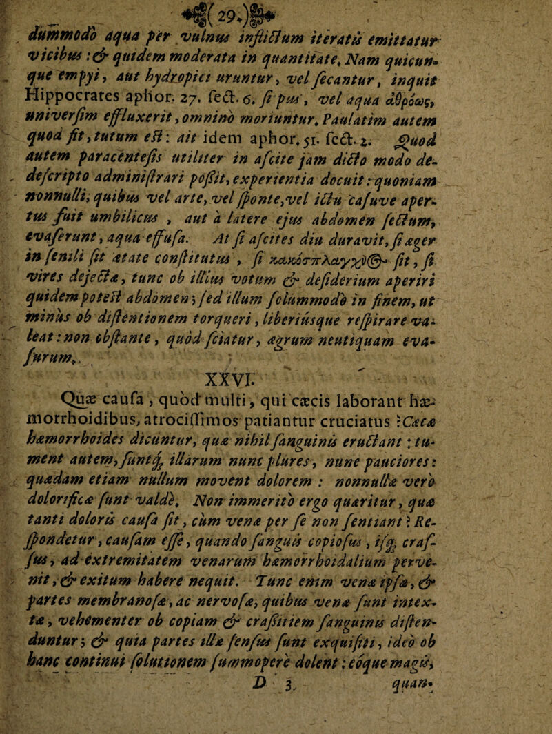 dummodo aqua f er vulnus infidum iteratis emittatur vicibus :&quidem moderata in quantitate, Nam quicun- quetmpyi, aut hydrjfpia uruntur, vel fecantur, Hippocrates aplior. 27. fect.^ //w, vel aqua ddpovg, univerfim effluxerit, omnino moriuntur, Paulatim autem quod fit, tutum eH \ aitidem aphor^i. fed.z. Quod autem far ace ni e fis utiliter in afcite jam ditio modo de¬ de jcnpto adminifrari pofiit, experientia docuit: quoniam nonnulli, quibus vel arte, velfponte,vel iclu cafuve apert tus fuit umbilicus , aut a latere ejus abdomen felium, tv a ferunt, aqua effufa. At fi afcttes diu duravit, fi ager in fenili fit atate conflit ut us, fi KctxQ<T7rha,y%j)(@y*fit , fi vires dejella, tunc ob illius votum defiderium aperiri quidem pote ft abdomen; fed illum f dummodo in finem, ut minus ob difentionem torqueri, liberius que refpirare va¬ leat : non cbflant e, quod fetatur, agrum neutiquam eva» furum,, y • xxvr: Quae caufa, quod'multi , qui cascis laborant morrhoidibus, atrociflimos patiantur cruciatus :Caca hamorrhoides dicuntur, qua nihilfanguinis erullant♦ tu¬ ment autem, funtfa illarum nuncplures, mine pauciores* quadam etiam nullum movent dolorem : nonnulla vero dolori fica funt valde. Non immerito ergo quaritur, qua tanti doloris caufa fit, cum vena per fe non fentiant ? Re- jpondetur, caufam efie, quando fanguis copiofus , ifq, craf- (us, ad extremitatem venarum hamorrhcidalium perve¬ nit exitum habere nequit. Tunc emrn vena ipfa, & partes membrano(a, ac nervo [a, quibus vena funt intex¬ ta , vehementer ob copiam & crafiuiem fanguims defen¬ duntur 5 dr quta partes illa fenfus funt ex qui fu, ideo ob hanc continui foluttonem furnm opere dolent; coque magis i D 3, quan*