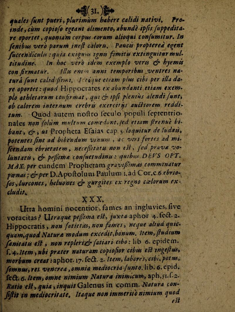 quales funt pueri, plurimum habere calidi nativi* Pro- inde, cum copiofo egeant alimento, abundeipfis fuppedita¬ re oportet, quoniam corpus eorum aiioqui confumitur. In fentbus vero parum ineft caloru. Paucis proptered egent fuccendicuhs :quia exigunt ignis fomites extinguitur mul¬ titudine* In hoc vero idem exemplo veru & hyemis confirmatur. illis emci anni temporibus ventres na- tura funt calidfiimi, Jitijue etiam plus cibi per illa da¬ re oportet:quod Hippocrates ex abundanti etiam exem¬ plo athletarum confirmat, qui & tpfi plemus alendifunt, ob calorem internum crebris exercitijs auctiorem reddi¬ tum. Quod autem noftro feculo populi feptentrio- nales non folii m multum comedant, jed etiam flrenue bi~ bant, &•> ut Propheta Efaias cap.5. loquitur de iudxts* potentesfint ad bibendum vinum , ac viri fci tes ad mi- fcendam ebrietatem > necefittatis non efr ■> fed prava vo¬ luntatis t & pefiimx confuetttdinis: quibus DbVS OPT. MAX. per eundem Prophetam gravifitmas comminatur pcenas\drfer\).Apoftolunv Paulum i,ad Cor.c6 ebrio- fos, lurcones, heluones & gurgites ex regno ctelorum ex¬ cludit* I ' - XXX , , B . Utra homini nocentior,fames an ingluvies, five voracitas f Utraque pefiima est, juxta aphor 4. fe£h 2. Hippocratis, non fatietas, non fames, neque aliud quic- quarn,quodNatura modum excedit,bonum. Item,fludium fanitatts eH , non repleri& fatiari cibo: lib 6. epidem. f*4.Item ■> ubi prater naturam copiofor cibus elt wgefus, morbum creat . aphor. 17. fe£t. 2. Item, labores, cibi, potus, fomnus, res, venerea, omnia, mediocria junto. lib. 6. epid* feft. <5. Item, omne nimium Natura inimicum, aphji.f 2. Ratio eB, quia, inquit Galenus in comm. Natura con- fiftit in mediocritate* Itaque non immerito nimium quod
