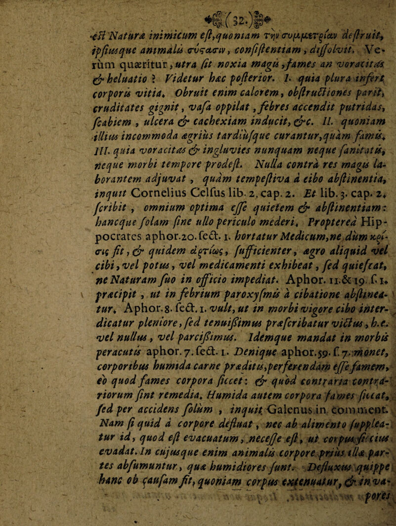 icB Natur a inimicum ef7quoniam rijv crv^parflctv deflruit, ipfiusque ammalts trv^cttnv, conffentiam, diffolvit. Ve • rum quaeritur, #/r4 (it noxia magis,fames an voracitas & heluatio \ Videtur hac p efferior. 1. quia plura infert, corporis vitia* Obruit enim calorem, obflruftiones parit, cruditates gignit, oppilat, febres accendit putri da st fcabiem , ulcera & cachexiam inducit, &c. II. quoniam •illius incommoda agrius tardiufque cur antur,quam famis* JII. quia voracitas & ingluvies nunquam neque famtatis9 neque morbi tempore prodefL Nulla contra res magis la¬ borantem adjuvat, quam tempeftiva a eibo abfunentta, inquit Cornelius Celfus lib. 2.cap. 2. Et lib. 3. cap. 2* fer ibit , omnium optima ejfe quietem & abfinentiamt haneque folam fine ullo periculo mederi* Proptered Hip¬ pocrates aphor.20.fed. 1. hortatur Me dic um,ne dum xfi cng fit, & quidem cl^ricog, fufficienter, agro aliquid vel cibi, vel potus, vel medicamenti exhibeat, fed quiefcat9 ne Naturam fuo in officio impediat. Aphor. 11.&19. fi* pracipit , ut in febrium paroxyfmis a cibatione abf mea- \ tur* Aphor.%. fed. 1. vult, ut in morbi vigore cibo inter¬ dicatur pleniore, fed tenuiflimus pr * fer ibat ur viflut ,h.e. vel nullus 9 vel parciflimus. ldemque mandat in morbis peracutis aphor. 7. fed. 1. Denique aphor.59. C. 7. monet, corporibus humtda carne praditts,perferendam efife famem» eo quod fames corpora ficcet: & quod contraria contra¬ riorum fint remedia. Humtda autem corpora fames fiuat9 fed per accidens folum 9 inquit. Calenus in comment/ Nam f quid d corpore defluat, nec ab alimento fupplta-t tur id, quod ef evacuatum, .necejje efl p ut corpus fi cius evadat. In cujus que enim animalis corpore prius tlU par¬ tes abfumunturqua humidiores funt: Defluxus quippe hanc ob $aufam fit, quoniam corpus extenuatur} & in va* f fores