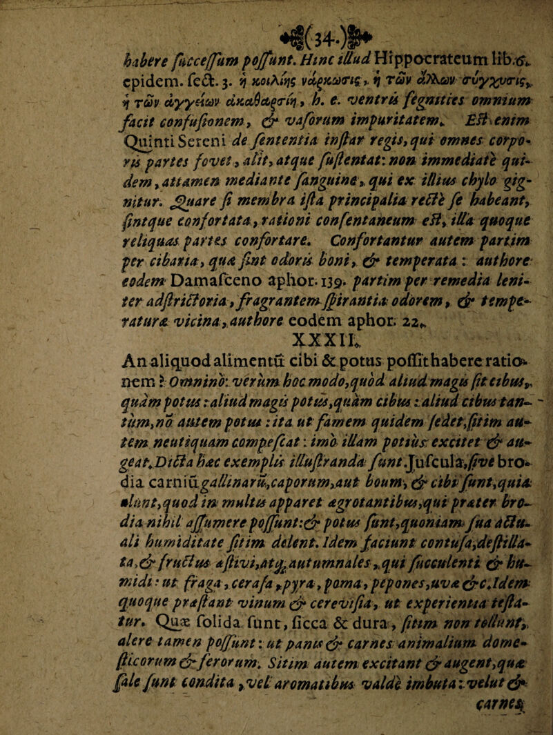 habere fuce e (funt pojfunt. Hinc illud Hr ppocrateum lib.tfV cpidem. fe&. 3. y tcoiA^g v&(>Ka)<ri£+ fj rav cbkm <rby%y<ng%y 4 rm dyydm dxctQccgtriq, h. e. ventris fegmtics omnium facit confufionem, & vaforum impuritatem* BS enim Quinti Sereni de fent entia inftar regis,qui omnes corpo¬ ris partes fovet , alit, atque fufientat: non immediate qui¬ dem, attamen mediante /anguine* qui ex illius chylo gig¬ nitur. Jguare fi membra ifia principalia re Hi fe habeant, fintque confortata, rationi confient aneum ett, illa quoque reliquas partes confortare. Confortantur autem partim per cibaria, qua fint odoris boni, & temperata : authore eodem Damafceno aphor. 139» partim per remedia leni¬ ter adfirittotia, fragrantem ffirantia odorem, & tempta ratura vicina, authore eodem aphor. 22* XXXII. An aliquodalimentu cibi & potus poffithabereratio* nem l Omnino: verum hoc modo,quod aliud rnagu fit cibus» quam potus: aliud magis potus, quam cibus t aliud cibus tan¬ tum,na autem potus lita utfarnem quidem (edet fiitm au¬ tem neutiquam cowpefcat l ima illam potius: excitet & 011- geat+Difta hac exemplis illufiranda funt Ju fc w\z,five bro« dia carniugallinam,caporumyaut boum, efir cibi funt,quiit *lnnt,quod m multis apparet agrotantibus,qui prater bro~ dia nihil a/fumer e p 0(funt :& potus funt, quoniam, (ua a fi tu ali humi ditat e fitim delent. Idem faciunt contu(a,defiilld- ta.&frufim *ftivi,attfcAutumnales,, qui (iicculenti & htt- midi: ut fraga, cera/a fpyra, poma, pepones,uva crc.Idem quoque pr a fiant vinum& cerevtfia, ut experientia te fla¬ tur* Quas folida. funt, ficca 6c dura, fitim non tollunt,, alere tamen po/funt: ut: panis & carnes animalium dome- fiicorum &ferorum. Sitim aut em excitant & augent,qua [ale funt condita ,veL aromatibus valde imbuta:vclut& : carnes