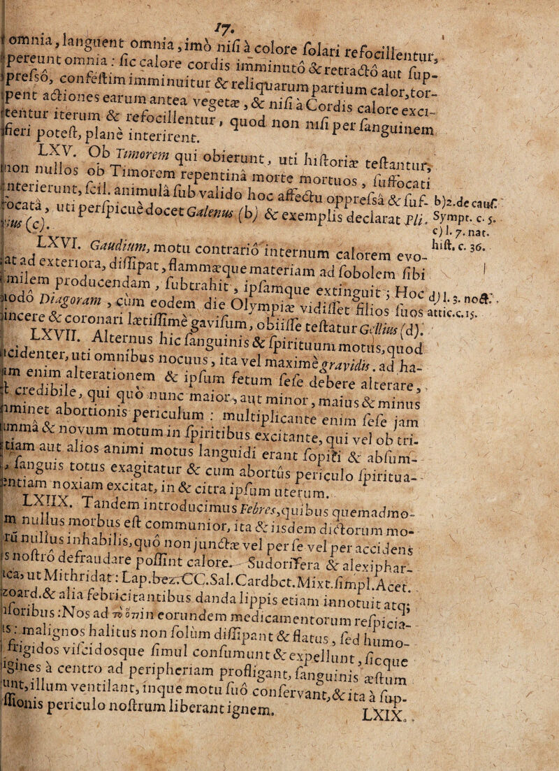 omnia,languent omnia,colore folarirefnr^I^ \ °S' ,relso, confeftimimminuitur&reliqiiarumDari-iiim^oi ^ ipenc adiones earum antea vec»et* &ni/iTrnr,j' i vm(c^ V^aiidocetGalenus (bj & exemplis declarat P/i. Sympt.c.j. nat. y LXVI. motu contrario internum calorem evn ijiodo Diagormi, i:um eodem die Olympii ' f ' v- niios liios attic.c.15. ^ obiilli teftaturGtff»/d;; LidenrZ^^^-^ T' ^“^^'*”S''®*^F«tuummotils,quod •m^ r nocuus, ita vel maxime^r^wdu. ad ha- I credibile'oui‘°^™ ^ fefe debere alterare,. t c edibi e,qui ^«o nunc maior, aiu minor, maius & minus LmTi^^°“‘°'”' r™ ■' ““JP^‘«nte enim fefe iam tia^att a°lio?al^°«citante, qui vel ob tri. 7mauisfor erant fopi?i & abfum- guis totus exagitatur & cum abortuspeimulo fpiritua- -ntiam noxiam excitat, in & citra ipfum uterum. m nu usmorbus eft communior, ita&iisdemdiAorummo- snoSy perfe velperacciJens l ^‘“^«fraudaie poffini c.ilore,-«udonTera &alexipbar- ‘ca,utMithndat;Lap.W.CC.Sal.Cardbct.Mixt,iimpl.Acer 5  febricitantibus danda lippis etiam innotuit atq; jiloiibus .-Nos ad 7. omn eorundem medicamentorum refpicia 15 . malignos halitus non foliim diffipant &flatus, fed humo- ■ .higidos viicidosque ilmul confumimt&expellunt.hcoue 6 nes a centro ad periphenam profligant, fanguinis aiftum imt.illum ventilant, inqiiemotu fu6 confervant,&ita i flm flioms periculo noftrum liberant ignem. LXIx'