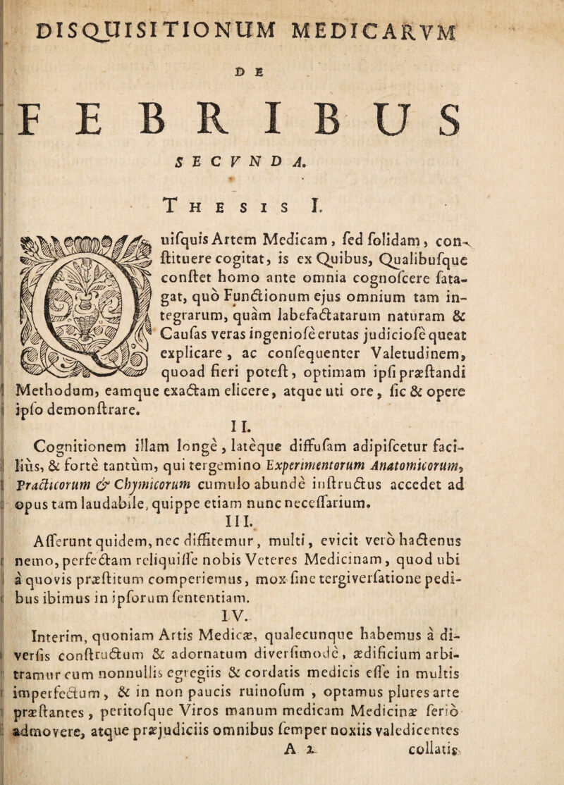 DISQUISITIONUM MEDICARVM D B FEBRIBUS s B C V N D A, T H E S I S I. iiifquisArtem Medicam, fedfolidam, con-. ftituere cogitat) is ex Quibus, Qualibufque conftet homo ante omnia cognofeere fata- gat, quo Fundionum ejus omnium tam in¬ tegrarum, quam labefactatarum naturam & Gaulas veras ingeniofeerutas judiciofe queat explicare , ac confequenter Valetudinem, quoad fieri poteft, optimam ipfi prseftandi Methodum, eamque exaCtam elicere, atque uti ore, fic Scopere ipfo demonftrare. II. Cognitionem illam longe , lateque diffufam adipifeetur faci- i liiis, & forte tantum, qui tergemino Expermientorum Anatomicorum^ l| Tragicorum & Chjmicorum cumulo abunde iuftruCtus accedet ad i| opus tam laudabile, quippe etiam nunc necelfarium. III. Afferunt quidem, nec diffitemur, multi, evicit veibhadenus 0 nemo,perferam rcliquifie nobis Veteres Medicinam, quod ubi || a quovis proflitum comperiemus, mox fine tergiverfatione pedi- bus ibimus in ipforum fententiam. ! IV. Interim, quoniam Artis MedicTE, qualecunque habemus a di- i! verfis conftruCtum & adornatum diverfimode , aedificium arbi- i tramur cum nonnullis egregiis & cordatis medicis efie in multis I imperfedum, & in non paucis ruinofum , optamus pluresarre ’ prae fi: an t es , peritofque Viros manum medicam Medicinae ferio* i admovere, atque praejudiciis omnibus femper noxiis valedicentes A 2^ collatisv