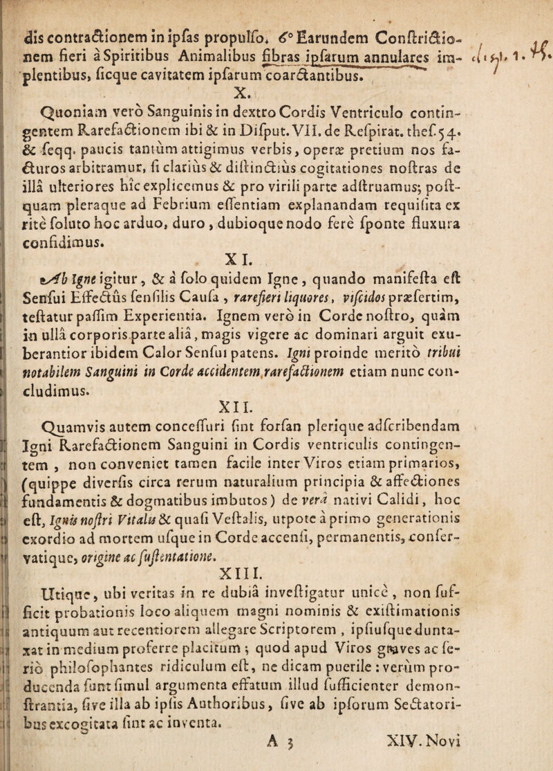 / »1 .ii dlscontradionemlnipfas propuifo, ^^Earundem Conflrit^Io- nctn fieri a Spiritibus Animalibus fibras ipfarum annulares im- plentibus, ficque cavitatem ipfarum coartantibus. X. Quoniam vero Sanguinis in dextro Cordis Ventriculo contin¬ gentem Rarefa(51:ionem ibi & in Difput. VIL de Refpirat. tbef 54. & feqq. paucis tantum attigimus verbis, operx pretium nos fa- €luros arbitramur, fi clarius & diftimSlius cogitationes noftras de illa ulteriores hic explicemus & pro virili parte adllruamus; poil:- quam pleraque ad Febriam elTentiam explanandam requilita ex rite folato hoc arduo, duro , dubioque nodo fere fponte fluxura confidimus. XL igitur 5 & a foloquidem Igne, quando raanifefta efl Senfui Effedus fenfilis Caiifa , rarefim liquores, vtfcidos prxfertim, teftaturpalTim Experientia. Ignem vero in Corde noftro, quam in ulia corporis.parte alia, magis vigere ac dominari arguit exu- berantior ibidem Calor Senfui patens, proinde merito tribui notabilem Sangum in Corde accideneemjarefa^lwnem etiam nunc con¬ cludimus. XII. Quamvis autem concefluri fint forfan pleriqiie adferibendam Igni Rarefatflionem Sanguini in Cordis ventriculis contingen¬ tem , non conveniet tamen facile inter Viros etiam primarios, (quippe divcrfis circa rerum naturalium principia &affed:iones fundamentis & dogmatibus imbutos) d^vera nativi Calidi, hoc Ignis noflri quafi Veftalis, utpotcaprimo generationis exordio ad mortem ufquein Corde accenfi, permanentis, confer- vatique, ortgine ac fujlmtatione. XIII. Utique, ubi veritas in re dubia inveftigatur unice, non fuf- ficit probationis loco aliquem magni nominis dc exiftimationis antiquum aut recentiorem allegare Scriptorem , ipfiurquedunta- xat in medium proferre placitum ; quod apud Viros gtsives ac fe¬ rio philofopliantes ridiculum eft, nc dicam puerile ; verum pro¬ ducenda fontfimul argumenta effatum illud fufficienter demon- ftrantia, five illa ab ipfis Authoribus, five ab ipforum Sedatori¬ bus excogitata fint ac inventa. A 5 XIV. Novi