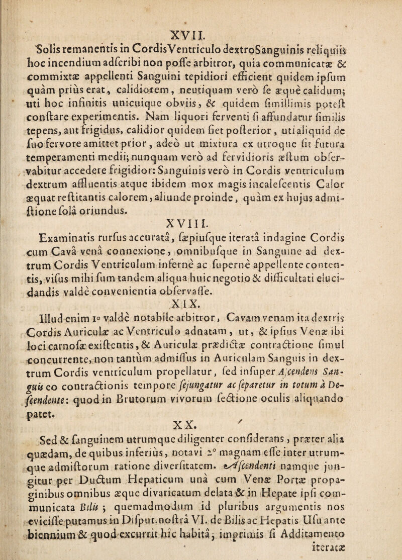 Solis remanentis in CordisVentricuIo dextroSanguinis reHciuii^ hoe incendium adfcribi non poffe arbitror, quia communicata 6c commixtSB appellenti Sanguini tepidiori efficient quidem ipfuni quam prius erat, calidiorem, neutiquam vero fe seque calidum^ uti hoc infinitis unicuique obviis, & quidem fimiilimis poteft conftare experimentis. Nam liquori ferventi fi afFundarur iimilis tepens, aut frigidus, calidior quidem fietpofterior, uti aliquid dc fuo fervore amittet prior , adeo ut mixtura ex utroque fit futura temperamenti medii; nunquam vero ad fervidioris jeftum obfer- vabitur accedere frigidior; Sanguinis vero in Cordis ventriculo m dextrum affluentis atque ibidem mox magis incalefcentis Calor sequat reflitantis calorem,aliunde proinde, quam ex hujus admi- ftione fola oriundus. XVIIL Examinatis rurfusaccurata, fepiufquc iterata indagine Cordis cum Cava vena connexione, omnibufque in Sanguine ad dex¬ trum Cordis Ventriculum inferne ac fuperne appellente conten¬ tis, vifus mihifum tandem aliqua huic negotio & difficultati eluci¬ dandis valde convenientia obfervafTe. XIX. Illud enim 1° valde notabile arbitror, Cavam venam ita dextris Cordis Auriculae ac Ventriculo adnatam , ut, & ipfius Vense ibi locicarnofacexiftentis,& Auriculas prsedidse contradlione finiul concurrente, non tantiim admifius in Auriculam Sanguis in dex¬ trum Cordis ventriculum propellatur, Ced'infupQv A-cendens San¬ guis eo contradionis tempore fejungatur ac feparetur in totum a De^ fiendente: quod in Brutorum vivorum ledione oculis aliquando patet. XX. Sed & fanguinem utrumque diligenter confiderans, praeter alia quaedam, de quibus inferius, notavi magnam efie inter utrum¬ que admiftorum ratione diverfitatem. ^femdenti namque jun¬ gitur per Dudum Hepaticum una curn Venae Port« propa¬ ginibus omnibus ^que divaricatum delata & in Hepate ipfi com¬ municata Bilis ; quemadmodum id pluribus argumentis nos cviciffe putamus in Difpuc.nollra VI. de Bilis ac Hepatis Ufuante biennium & quod excurrit hic habita; imprimis fi Additamento iteratss