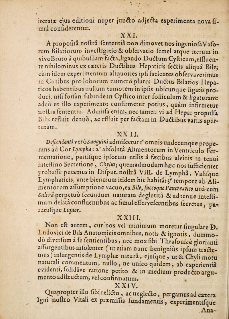 iteratae ejus editioni nuper jun^o adje(51:a experimenta novafi- inul conciderentur, XXL A propofita noflra fententia non dimovet nos ingeniofaVafo- rum Bilariorum inveftigatio 6: obfervatio femel atque iterum in vivoBruto a quibuidam ligando Dii(5i:um Cyfticum,effluen¬ te nihilominus ex caeceris Duffibus Hepaticis feclis aliqua Bile; cum idem experimeotum aliquoties ipfl facientes obfervaverimus in Canibus pro loborum numero plures Dudus Bilarios Hepa¬ ticos habentibus nullum tumorem in ipiis ubicunque ligatis pro¬ duci, nifiTorfan fubinde in Cyftico inter folliculum & ligaturam: adeo ut ilio experimento contirmetur potius, quam infirmetur noftra fententia. Admifla enim, nec tamen vi ad Hepar propulfa Bilis refluit denub, ac effluit perfad:amin Duftibus variis aper- toraro. XX IL B^fiendmtt ver66’4«g«i«iadmirceturi°omnis undecunque prope¬ rans ad Cor Ljmpba: i° abfoluta Alimentorum in Ventriculo Fer- mentatione, partifque ipforum utilis a faecibus alvinis in tenui inteflino Secretione , Chjlas; quemadmodum haec nos fufficienter probafle putamus in Difput. noflra VIII. de Lympha, Vafifquc Lymphaticis^ ante biennium itidem hic habita: f tempore ab Ali¬ mentorum affumptionc Bile, fuccoijuePancreatico unLcuni perpetuo fecundum naturam deglutita 6c adtenuc intefl:i- mum delata confluentibus ac fimuieffervefeentibus fccretus, pa¬ ratuique Liquor, XXIIL Non eft autem, curnos vel minimum moretur Angulare D, Ludovici de Bils Anatomicis omnibus, notis & ignotis, dummo¬ do diverfum a fe fentientibus, nec mox fibi Thrafonice glorianti aifurgentibusinfolenter (utetiam nunc benignius ipfum traifle- miis) infurgentisde Lymphae natura, ejufque , ut & Chyli mom naturali commentum, nullo, ne unico quidem, ab experientia evidenti, folidave ratione petito & in medium produdioargu- mento adftrutflum, vel confirmatum. XXIV. (^lapropter illo fibi relido , acncgledo, pergamus ad cstcra Igni noflro Vitali ex praemiffis fundamentis, cxperimcntifque Ana-