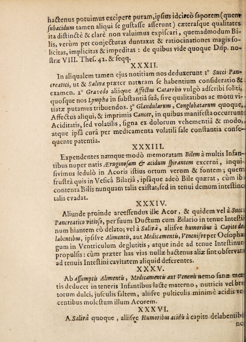 haSenus potuimus excipere puram,ipfius idcirco fapotem^quen* fuUcidm tamen aliqui fe guRaffe afferunt) cxterafquc qualitates ita diffinde & clare non valuimus expifcari, quemadmodum Bw lis,veriim per conjeauras duntaxat & ratiocinationes magislo- licitas, implicitas & impeditas ; de quibusvidequoque Dilp.no- ftrsVIII.Thef.4i-&f«ffq- In aliqualem tamen ejus notitiam nos deduxerunt i° Sacci m- creattei, m 3c Sahva poetet nataram fe habentium confideratio^ examen. 1° Gravedo aliique Afe^us C4f4ttb» vulgo adfcnbl loliti, ouofque nos Lrnipha in fubff antia fua, five qualitatibus ac motu vi¬ tiat® putamus tribuendos. s” GUndularam , Conglobatarum quoque, Affedus aliqui, 8f imprimis Cancer, in quibus maniteff a occurrunt Aciditatis,fcd volatilis , figna ex-dolorum vehementia & modo, atque ipfa cura p*er medicamenta volatili lale conltantia conle- 1'''xxxni. Expendentes naiuque modo memoratam Bi/t»)amultislnfan- t\hm aupet Mtis Jirugtnofam & acidam girantem excerni, inqui- fivimus (edulb in Acoris iftius ortum verum & fontem; quem fruffraquisinVefici Bilarja,ipf5que adeo Bile qu®rat, cum ib contenta Bilis nunquam talis exiftat,fedin tenui demum inteffino talis evadat. XXXIV. Aliunde proinde arcsffendus iik Acor, & quidem vel ISam Pancreatico vitiofo, per fuum Dudum cum -Bilario in tenue Intel.ti num hiantem eb delatoi vel a 54/(114, aliifve humoribus a Capuedei lahentibm, ipfifve AlmtntU,zntUedicamemis,VenenifvepetOdofa^ fumin Ventriculum deglutitis, atque inde ad tenue Inteftinuti propullis; cum prster has vias nulkhadenusalixfintobfervatt ad tenuis Inteffini cavitatem aliquid deferentes. XXXV. Ab affumptis Alimentis, Medicamentis aut Venenis »emo fanas met tis deducet in teneris Infantibus lac^e materno) nutricis vel rr torum dulci, jufculis faltem, aliifve pulticulis minime acidis ve centibus moleftum illum Acorem. XXXVI. h SilliVA quoque , aliifve Buwonbui Mi4*j i dclabcntibi • nc