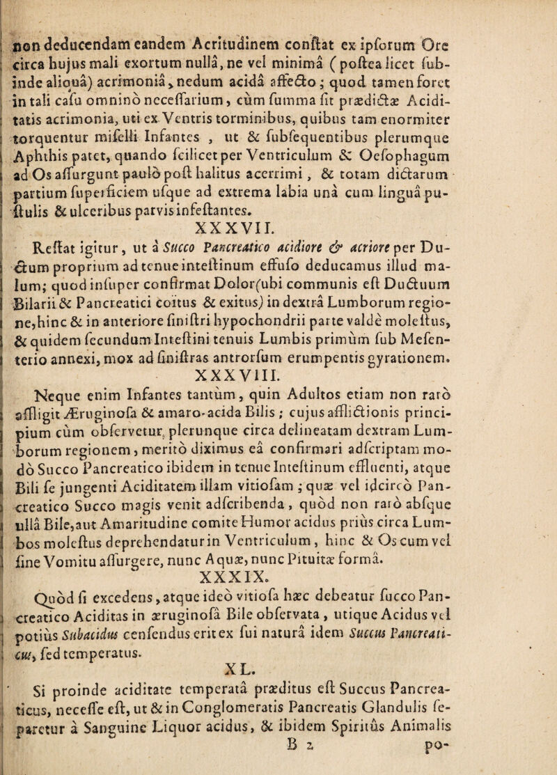 i uon deducendam eandem Acritudinem conftat ex ipforum Ore i circa hujus maJi exortum nulla, ne vel minima (poftea licet fub- inde alioua) acrimonia > nedum acida afFe(3:o; quod tamen foret ; intali cafa omninbnecelTarium) cumfummafit pr^didlae Acidi- I tatis acrimonia, uti ex Ventris torminibus, quibus tam enormiter I torquentur mifelli Infantes , ut & fubrequentibus plerumque i Aphthis patet, quando feilicet per Ventriculum dC Oefophagum j ad Os affurgu at paulo poft halitus acerrimi, & totam dictarum- partium fupeifickm ufque ad extrema labia una cum lingua pu¬ llulis & ulceribus parvisinfeftantes. XXXVII. Redat igitur, ut ^ Succo VancreMko acidiore & ^rwr^perDu- j etum proprium ad tenue inteftinum effufo deducamus illud ma- I Ium; quod infiipcr confirmat Dolorfubi communis efi Duduum I Bilarii Pancreatici coitus ^ exitus} in dextra Lumborum regio- i ne,hinc&in anteriore finiftri hypochondrii parte valde molefius, 1 & quidem fecundum Inteftini tenuis Lumbis primum fub Mefen- j terio annexi, mox ad fiaifiras antrorfum erumpentis gyrationem. XXXVIII. Neque enim Infantes tantum, quin Adultos etiam non raro sfUigiti^ruginofa 6c amaro-acida Bilis ; cujus afflidionis princi¬ pium cum obfervetur, plerunque circa deiineatam dextram Lum¬ borum regionem, merito diximus ea confirmari adferiptam mo- j do Succo Pancreatico ibidem in tenue Intefiiniim effluenti, atque j Bili fe jungenti Aciditatem illam vitiofam ; quse vel idcirco Pan- j creatico Succo magis venit adferibenda , quod non raro abfque i ulla Bile,aut Amaritudine comite Humor acidus prius circa Liim- 1 bos moleftus deprehendatur in Ventriculum, hinc & Os cum vel 1 fine Vomitu alfurgere, nunc A qiix, nunc Pituita forma. I ^ XXXIXo Quod fi excedens,atque ideo vitiofa hac debeatur fuccoPan- ; creatico Aciditas in aruginofa Bile obfervata, utique Acidus vei : potius Subacidus cenfendus erit ex fui natura idem Succus Pamreati- ; c«/, fcd temperatus. XL. Si proinde aciditate temperata praditus eft Succus Pancrea- i ticus, necefle eft, ut in Conglomeratis Pancreatis Glandulis fe- i paretur a Sanguine Liquor acidus, & ibidem Spiritus Animalis B z po-