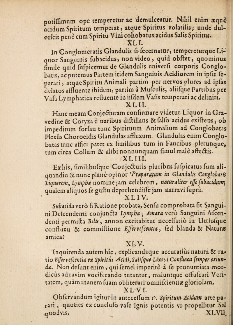 potifiTimum ope temperetur ac ‘demulceatur. Nihil mim a?quc LidumSpiritum temperat, atque Spiritus volatilis,* unde dul- cefeit pene cum Spiritu ¥im cohobatus acidus Salis Spiritus. XLI. In Conglomeratis Glandulis fi fecernatur, tempereturque Li¬ quor Sanguinis fubacidus, non video, quid obftet, quominus fimile quid fufpiccmur de Glandulis univerfi corporis Conglo¬ batis, ac putemus Partem itidem Sanguinis Acidiorem in ipfis fc- parari, atque Spiritu Animali partim per nervos plures ad ipfas delatos affluente ibidem, partim a Mufculis, aliifque Partibus per Vafa Lymphatica refluente in iifdcm Vafis temperari ac deliniri. XLII. Hanc meam Gonjeduram confirmare videtur Liquor in Gra¬ vedine & Coryzae naribus diftillans Sifalfo acidus exiftens, ob impeditum forfan tunc Spirituum Animalium ad Conglobatas Plexus Choroeidis Glandulas affluxum. Glandulas enim Conglo¬ batas tunc affici patet ex fimilibus tum in Faucibus plerunque, tum circa Collum dc alibi nonnunquam fimulmale afFedis. X LIII. Ex his, flmilibufque Conjeduris pluribus fufpicatus fum ali- quandiu & nunc plane opinor Trdtparatum in Glandulis Conglobatis Liquerem^ Ljmph a nomine jam celebrem, naturaliter ejfe fubaaduw^ qualem aliquos fe guftu deprehendiffle jam narravi fupra. XLI V. Subacida vero fi Ratione probata, Senfu comprobata fit Sangui¬ ni Defcendenti conjunda Lympha ^ Amara vero Sanguini Akcn- denti permifta Bilis ^ annon excitabitur neccfTario in Utriufquc confluxu cotnmiftione Bffervefcentiay fed blanda & Naturx amicaJ XLV. Inquirenda autem hic, explicandaque accuratius natura & ra?* tio Effervefientid ex Spiritus ^cidiySaitfque Lixivi Confluxu femper oriun^ da. Non defunt enim , qui femel imperite'a fe pronuntiata mor¬ dicus ad ravim vociferando tutantur, maluntquc offufeari Veri¬ tatem, quam inanem fuam oblitcrari omnifeientia: gloriolam. XLVL Obfervandum igitur in anteceflum i®. Spiritum Acidum arte pa¬ rari , quoties exconclufo vafe Ignis potentis vi propellitur Sal . 47Uodvis. XLVII, , i