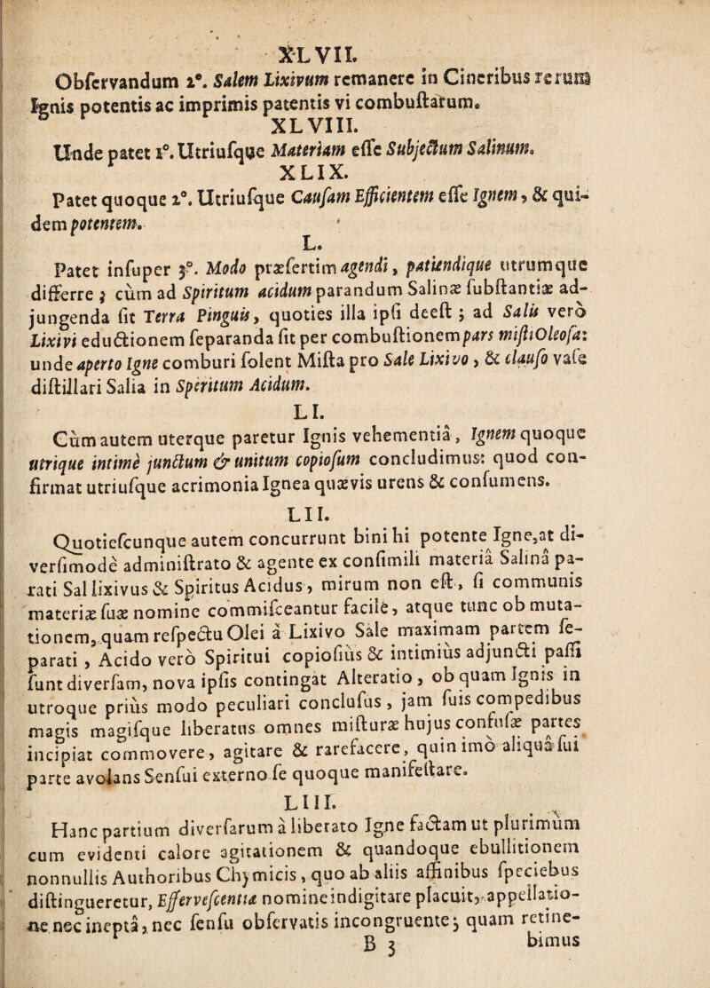 XLVIL Obfcrvandum i®. Salem lixivum remanere in Cineribus rerum Ignis potentis ac imprimis patentis vi combufta^ume XLVIIL Unde patet iMItriufque Materiam effc Suhje^um Salmm. XLIX. Patet quoque i®. Utriufque Caufam Efficientem elTe & qui¬ dem potentem. * L. Patet infiiper f. Modo ^vxCcnlm agendi, patiendique iitrumque differre j cum 2^6. Spiritum parandum Salina fiibftantiix ad¬ jungenda fit Terra Pinguis^ quoties illa ipii deeft ^ ad Salis vero Lixivi ediidionem feparanda fit per combuffionemp^r; mijiiOleofa: unde aperto Igne comburi folent Mifta pro Sale Lixivo > dc daufo vafe diftiJlari Salia in Speritum Acidum, LI. Gum autem uterque paretur Ignis vehementia , quoque utrique intime jundum unitum copiofum concludimus; quod con¬ firmat utriufque acrimonia Ignea quaevis urens 2c confumens. LIL Quotiefeunque autem concurrunt binibi potente IgnOja^t di- verfimode adminiftrato & agente ex confimili materia Salina pa¬ rati Sal lixivus & Spiritus Acidus, mirum non eft, fi communis materia fuas nomine commifeeantur facile 5 atque tuncobmuta- tioncm. quamrefpeduOlei a Lixivo Sale maximam parrem f^ parati , Acido vero Spiritui copiofius &: intimius adjuncti pam funtdiverfamjnovaipfis contingat Alteratio , ob quam Ignis in utroque prius modo peculiari conclufus , jarn fuis compedibus magis magifque liberatus omnes miftur^ hujus contui^ incipiat commoverC) agitare & rarefacere, quin imo a iqualiu parte avoiansSenfui externo fe quoque manifeltare. LHI. Hanc partium diverfarum a liberato Igne factam ut plurimum cum evidenti calore agitationem & quandoque ebullitionem nonnullis AuthonbusCh) micis, quo ab aliis affinibus fpeciebus diftinguerctur, Ejfervefcentu nomineindigltare placuit? appeilatio- xvc nec inepta, nec fenfu obfervatis incongruentem quam retine- ‘ 5 j bimus