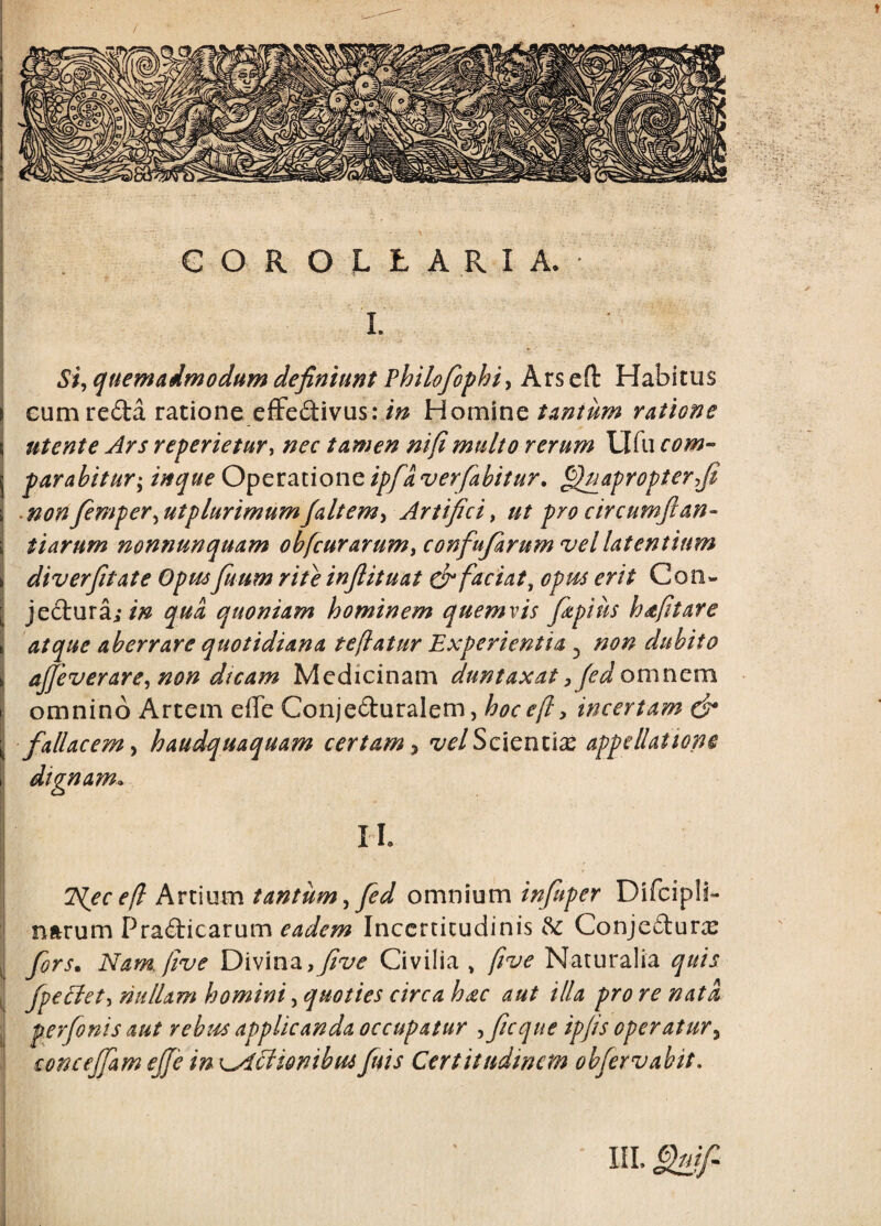 COROLLARIA. L Si^ quem admodum definiunt Philofof hi y Arseft Habitus eum reda ratione efFedivus: /;^ Homine tantum ratione Utente Ars reperietur^ nec tamen mfimulto rerum Ufu com¬ parabitur'^ in que 0]pzx.2LX.\ont ipfa ver fabitur, Quapropter fi ■ nonfemper^utplurimumfaltemy Artifici^ ut pro circumfian¬ tiarum nonnunquam obfcurarum, confufarum vel latentium diverfitate Opmfuum rite infiituat & faciat^ opm erit Con- jedura;qua quoniam hominem quemvis fipius hdtfitare atque aberrare quotidiana te flatur Experientia ^ non dubito aJJeverarCy non dicam Medicinam duntaxat fied omnem omnino Artem effe Conjeduralem, hocefly incertam & fallacem y haudquaquam certam y velScxemlx appellatione dignam. II. ISfec e(l Artium tantum ^ fed omnium infuper Difcipli- nftrum Pradicarum eadem Inccrticudinis ^ Conjedur^ ^ fors. Nam. five Divina,Civilia , five Naturalia quis , fpellety nullam homini, quoties circa hdc aut illa pro re nata j perfenis aut rebm applicanda occupatur yficque ipfis operatur^ concejfam ejfe in x^^ionibuifitis Certitudinem obfervabit. IIL