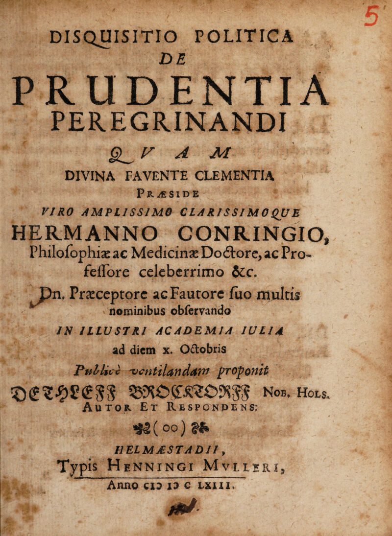 DISQUISITIO POLITICA PRUDENTIA PEREGRINANDI A M -■ DIVINA FAVENTE CLEMENTIA Pr^cside VIRO AMPLISSIMO CLARISSIMOQUE HERMANNO CONRINGIO, Philofophiae ac Medicinae Dodtore, ac Pro¬ pellor e celeberrimo &c. Pn. Praeceptore ac Fautore luo multis nominibus obfervando IN ILLUSTRI ACADEMIA IU LIA ad diem x. O&obris PtrirUic ventilandam proponit *§<£%%$£$$ Nob, Hors, Autor. Et Respondens; oo) %b HELMjESTadii , Typ is H enningi Mvlleri, Anno eia io c uni.