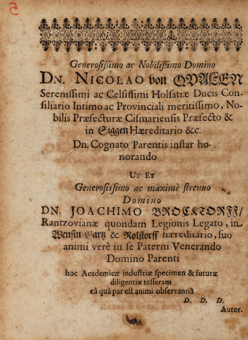 GeneroJtjiimo ac NobiliJ&mo Domino Dn. N i g o l a o 6on Seremilimi ac Celfiflfimi Holfatiae Ducis Con- fiJiario Inrimoac Provinciali meritiffimo, No¬ bilis Prxfc&urx Cihnarienfis Prazfe&o Sc in @i$gfttHtereditario dcc. Dn. Cognato Parentis in-ftar ho¬ norando • Ut Et Generojisfimo ac maxime flrcnuo H Domino DN. JO AGHIMO Rantzovianae quondam Legionis Legato, iiu Sc ovflpkseretf^io, fuo' animi vere in ie Paterni Venerando Domino Parenti hoc Academicas induftriae fpecimen & futuras 'i diligentiae tcfleratn ea qua par eit animi observanti! - V O. D< D. Autor. (