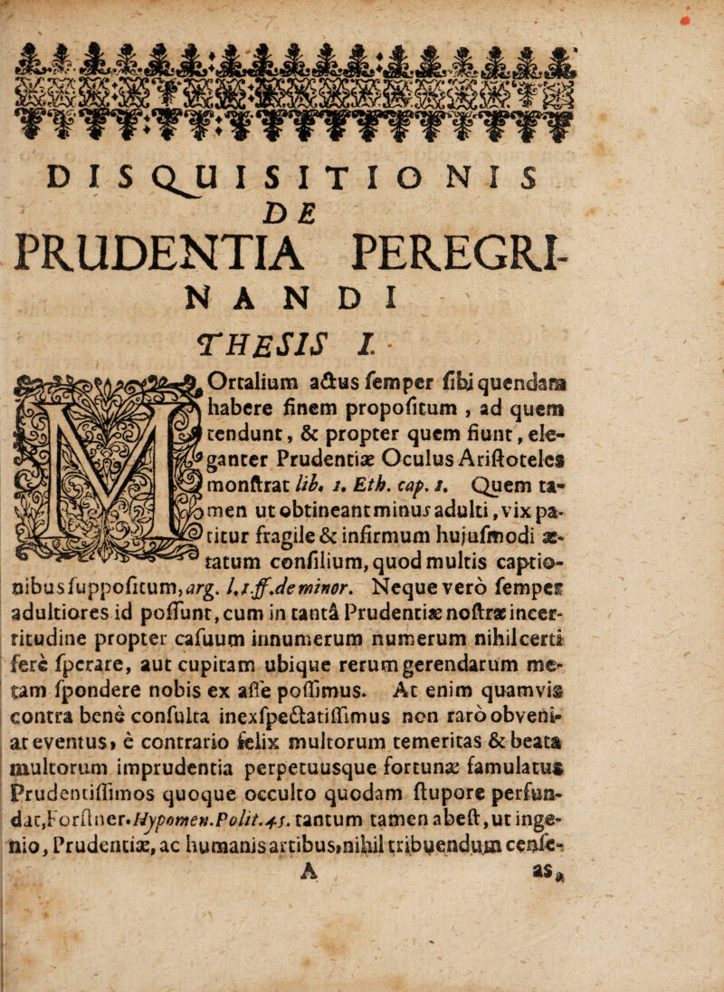 DE PRUDENTIA PEREGRI- NANDI THESIS I, Ortalium a&usfemper fihiqucndam habere finem propofitum , ad quem tendunt, & propter quem fiunt, ele¬ ganter Prudentiae Oculus Ariftoteles monftrat lib» i. Eth. cap. /. Quem ta¬ men ut obtineant minux adulti, vix pa¬ titur fragile & infirmum hufufmodi as* tatum confilium, quod multis captio¬ nibus fuppoficum,<?rg. Uj.ffJeminor. Neque vero fempe^ adultiores id pofiunt,cum in tanti Prudentiae noftraeineer- ritudine propter cafuum innumerum numerum nihilcerti fere fperare, aut cupitam ubique rerum gerendarum me* tam fpondere nobis ex afle poflimus. At enim quamvis contra bene confulta inexfpedatilfimus non raroobveni» aceventusi e contrario felix multorum temeritas & beata inultorum imprudentia perpetuusque fortunas famulatus Prudentiflimos quoque occulto quodam ftupore perfunb &jLZiY'Qn\nzi'HypomeK.Polit.4S' tantum tamen abeft,ut inge¬ nio, Prudentiae, ac humanis artibusmiiiil triboendumcenli» A