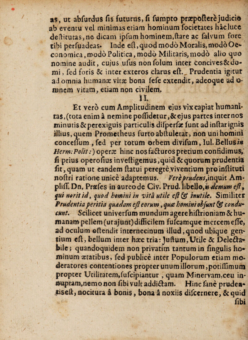 as, ut abfurdus fis futurus,fi fumpto praepollerejudici» ab eventu vel minimas etiam hominum focietates hac lute deftttutas,ne dicam ipfum hominem,ftare ac falvum fore tibi perfuadeas» Inde eft, quod modo Moralis, modo Oe* conomica, modo Politica, modo Militaris, modo alio quo nomine audit, cujus ufus nonfolum inter Concives&do¬ mi , fed foris & inter exteros clarus eft., Prudentia igitut ad omnia humanae vitae bona fefe extendit, adeoque ad O- mnem vitam, etiam non civilem. It Et vero cum Amplitudinem ejus vix capiat humani¬ tas, (tota enim a nemine poffidetur,&ejus partes internos minutis&perexiguis particulis difperfse funt ad indar ignis illius, quem Prometheus furto abftulerat , non uni homini conceflum ,fed per totum orbem divifum , Iu!. Bellusi« Uerm:Polit :)operx hinc nosfafturospretiumconfidimus, fi prius operofius inveftigemus, quid & quorum prudentia fit, quam ut eandem (latui peregre viventium pro inftituti noftri ratione unice adaptemus. Vere //Wetf-f,inquit Am- plifT. Dn. Praefes ia aureode Civ. Prud. libello,» demum eft* qui neritid, quod homini in vita utile efl& inutile. Similiter Prudentia peritia quadam eft eorum, qu<£ homini ohfunt & condu¬ cunt. Scilicet univerfum mundum agere hiftrioniam &hu- manampellem(urajunt)difficilem fufcamque mercem efle, ad oculum ©flendit internecinum illud,quod ubique gen¬ tium eft, bellum inter haec tria: Juftum,Utile & Delefta- bile; quandoquidem non privatim tantum in fingulis ho¬ minum aetatibus, fed publice inter Populorum etiam mo¬ deratores contentiones propter unum illorum, potiflimum propter Utilitatem.fufcipiantur , quam Minervam,ceu in- ttuptam,nemonon fibivultaddi&am. Hincfane pruden¬ tis eft, nocitura a bonis, bona 4 noxiis difeernere, & quid fibi