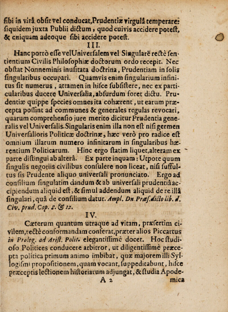 libi i a vita obfitvel conducat,Prudentias virgull temperare: liquidem juxta Publii diftum > quod cuivis accidere poteft, cuiuuam adeoque (ibi accidere poteft. IU, Hanc porro e (Te velUniverfalem vel Singulare re&e fen- Cientium Civilis Philofophis do&orum ordo recepit. Nec obftat Nonneminis inufitata do&rina, Prudentiam in folis lingularibus occupari. Quamvis enim lingularium infini¬ tus lit numerus , attamen in hifce fubfiftere, nec ex parti* cularibus ducere Univerfalia,abfurdum foret di£bu. Pru* dentiae quippe fpecies omnes ita cohaerent, ut earum prx- cepta poflint ad communes & generales regulas revocari, quarum comprehenlio jure merito dicitur Prudentia gene¬ ralis vel Univerfalis-Singularis enim illa nonefl nili germen Univerfalioris Politicae do&rinx, hxc vero pro radice eft omnium illarum numero iniinicarum in lingularibus hx- rentium Politicarum. Hinc ergo ftatim liquet,alteram ex ' parte diftingui ab alteri. £x parte inquam: Utpotc quum lingulis negotiis civilibus confulere non liceat, nili fufful- tus lis Prudente aliquo univerfali pronunciato. Ergo ad confilium lingulatim dandum & ab univerfali prudentiaac- cipiendum aliquid eft,&limul addendum aliquid de re illi lingulari,qufi de confilium datur. Ampl, Dn Prafdiciolih. /. Civ. prud. Cap. £. & 12. IV, Cxterum quantum utraque ad vitam, prsefertim ci¬ vilem,refte conformandam conterat.prxcer alios Piccartus in Prolog. ad Arifi. Polit, elegantiflime docet. Hoc fludt- ofo Politices conducere arbitror, ut diligentiflimc prxee- pta politica primum animo imbibar, quae majorem illi Syl- Iogifmi propofitionem ,quam vocant, fuppeditabunt, hifce praeceptis le&ione m hiftoriarum adj ungat ,& ftudia Apode- A ^ mic*