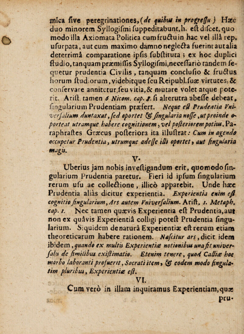 duo minorem $yilogifmifuppeditabunt,h. efldifeet, quo modo illa Axiomata Politica cumfruftuin hac vel ill& rep* ufurpata,autcum maximo damno negle&a fuerint aut aiia deterrimi comparatione ipfis fubftiruta $ ex hoc duplici Audio, tanquam praemiflis Syllogifmi,neeefTari0 tandem fe- que tu r prudentia Civilis , tanquam conclufio & fruftus horum ftudorum,videbitquefeuReipubl.fu3£ virtutes?& confervare annitetur/eu vitia,& mutare volet atque pote* rit. Arift. tamen 6 Nicom. cap. g. fi alterutra abefle debear, Angularium Prudentiam praefert. Neque eft Prudentia Vnu verjalium duntaxat 9fed oportet & Jingularia noffe, ut proinde &* porteat utramque haler e cagnitionem 5 vel poft er iorem potius* Pa- raphraftes Graecus pofteriora ita illuftrat/ Cum in agenda occupetur Prudentia, utrumque adejje illi oportet» aut fingutaria magis. V- Uberius jam nobis inveftigandum erit, quomodo fin* gularium Prudentia paretur. Fieri id ipfum fingularium rerum ufu ac colle£Mone, illico apparebit. Unde haec Prudentia alias dicitur experientia. Experientia enim e fi cognitio fingularium. Ars autem Vmverfialium. Arift, /. Metaph, cap. /. Nec tamen quaevis Experientia efl: Prudentia,aut non cx quavis Experiendi colligi poteft Prudentia fingu¬ larium. Siquidem de natuni Experientiae eft rerum etiam theoreticarum habere rationem. Naficitur ars 9 dicit idem ibidem9 quando cx multis Experientiae notionibus una fit univer* falis de fit milii us exi/limatio. Etenim tenere, quod C allite hoc morio laboranti profuerit, Socrati item, eodem modo fingula* tim pluribus, Experientia eft. VI. Cum vero in illam inquiramus Experiendam,qua* pru*