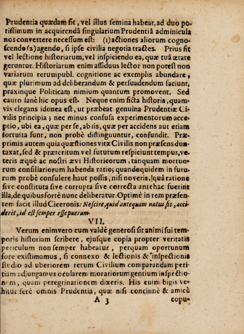 prudentia quadam fk, vel illos femina habeat,ad duo p©» riflimum in acquirendi Angularium Prudentii adminicula nos convertere necefTum eft: (i) a&iones aliorum cogno- fcendo fi)agendo, fi ipfe civilia negotia tra&es. Prius fit vel le&ione hiftoriarum,vel infpicicndoea,quae tuaattatt geruntur. Hiftoriarum enimaffiduusleftor non poteft noa variarum rerumpubl. cognitione ac exemplis abundare» qux plurimum ad deliberandum & perfuadendum faciunt* praxinque Politicam nimium quantum promovent* Sed cauto lane hic opus eft. Neque enim fi&a hiftoria ,quam« vis elegans idonea eft, ut praebeat genuina Prudentiae Ci¬ vilis principia 5 nec minus confufa experimentorum acce* ptio, ubi ea , quas per fe, ab iis, qua? per accidens aut etiam fortuita funt, non probe diftinguuntur, confundit. Prae- primis autem quiaquasftiones vitaeCivilis non praefensdun* taxat,fed & praeteritum vel futurum refpiciunt tempus,ve- teris asque ac noftri xvi Hiftoricorum ,tanquam mortuo» rum confiliariorum habenda ratio* quandoquidem infutu* rum probe confulere haut pofti$,nifinoveris,fquaratione fivc conftituta five corrupta five correfta antehac fuerint illa,de quibusforte nunc delibera tur.Optime in rem praefen* tem facit illud Ciceronis.* Nefcire,$uid antequam natus fis, acci* ierit,id eftfewper ej/e puerum- VII, Verum enim vero cum valde generofi fit animi fui tem* poris hiftoriam feribere, ejufque copia propter veritatis periculum nonfemper habeatur, perquam oportunum fore exiftimamus , fi connexo & lefhonis & jnfpe&ionii fli dio ad uberiorem rerum Civilium comparandam peri* tiam adjungamus ocularem meratiorum gentium mfpcftio* jum, quam peregrinationem dixeris. His enim bigis Ve* imur fere omnis Prudentia, quae nifi concinne & amico A,3 topu»