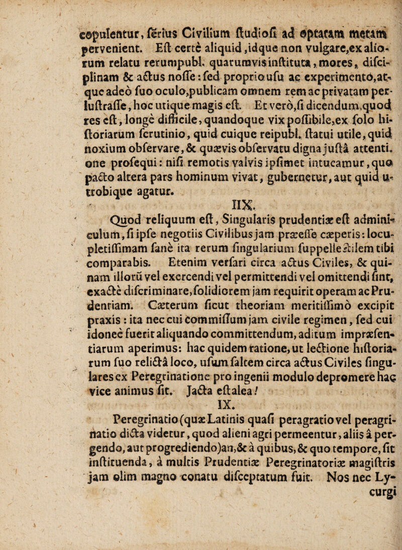 copulentur, ferius Civilium ftudio.fi- ad optatam metam pervenient. Eft certe aliquid ,idque non vulgare,ex alio¬ rum relatu retumpubl. quarum vis inftituta,mores, difei- plinam & aclus nofle: fed proprio ufu ac experimento,at¬ que adeo fuo oculo,publicam omnem rem ac privatam per- luftraffe, hoc utique magis eft. Et vero,fi dicendum.quod res eft ,longe difficile, quandoque vix poffibile,ex folo hi* ftoriarum ferutinio, quid cuique reipubl ftatui utile, quid noxium obfervare,& quaevisobfervacu dignajuftj attenti, one profequi: nifi remotis valvis ipfimet intueamur, quo pacto altera pars hominum vivat, gubernetur, aut quid u- trobique agatur. im. Quod reliquum eft, Singularis prudentiae eft admini¬ culum, fi ipfe negotiis CivHibusjam prsefle csperis-.locu- pletiflimam fane ita rerum ftnguiarium fuppeileSilemtibi comparabis. Etenim verfari circa adus Civiles, & qui¬ nam illoru vel exercendi vel permittendi vel omittendi fint, exa&e difcriminare,folidiorem jam requirit operam ac Pru- denriam. Csterum ficut theoriam meritillimo excipit ptaxis: ita nec cui Commiftum jam civile regimen, fed cui idonee fuerit aliquando committendum, aditum imprxfen- tiarum aperimus: hac quidem ratione, ut ledione hiftoria- rum fuo relidi loco, ufumfaltem circa a&us Civiles Angu¬ lares ex Peregrinatione pro ingenii modulo depromere hau vice animus fit. Ja&a eftalea/ ' S ' IX. Peregrinatio (qux Latinis quaft peragratio vel peragri- natio dida videtur, quod alieni agri permeentur, aliis a per¬ gendo, aut progrediendo)an,& a quibus,8c quo tempore, fit infticuenda, a multis Prudentis Peregrinatoris magiftris jam elim magno conatu difccptatum fuit. Nos nec Ly¬ curgi