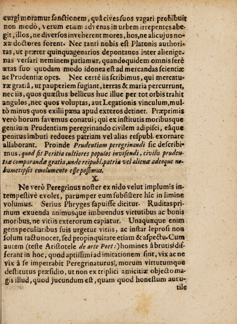 ^ii?grnit)ramurfanfticncm,qi3^cives/uos vagari prohibuit non medo, verum etiam advenas in urbem irrepentesabe- git , illos /ne diverfos inveherent mores, hos,ne alicujus no- x&doftores forent. Nec tanti nobis eft Platonis authori* tasyut praeter quinquagenarios depontauos inter alienige. nas verfari neminem patiamur, quandoquidem omnis fere aetas fuo quodam modo idonea eft ad mercandas fcienthe ac Prudentiae opes. Nec cerre iis feribimus, qui mercatu» rae gratiS* ut pauperiem fugiant, terras & maria percurrunt, nec iis, quos quaeftus bellicus huc illuc per tot orbis trahit angulos,nec quos voluptas, aut Legationis vinculum,mul¬ to minus cjtios exilii psena apud exteros detinet. Prxprimis vero horum favemus conatui, qui ex inftitutis moribusque gentium Prudentiam peregrinando civilem adipifei, eaque penitus imbuti reduces patriam vel alias refpubl. exornare allaborant* Proinde Prudentiam peregrinandi ficdefcribi® mus, quod fu Peritia cultiores populos invifendi, civilis pruden* tia comparanda gratia >undereipubl.patri* vel aliena adeoque n$» iumetipfis emolumento effepojfjwus, % ' Ne vero Peregrinus nofter ex nido velut implumis in» tempeftive evolet, parumper eumfubfiftere hic in limine volumus. Serius Phryges fapuifle dicitur* Ruditaspri- mum exuenda animusque imbuendus virtutibus ac bonis moribus, ne vitiis exterorum capiatur. Unaquaeque enim genspeculiaribus fuis urgetur vitiis, ac inftar leprofi non folum taftunocet, fed propinquitate etiam & afpeftu^Cum autem (tefte Ariftotele de arte i^r.^homines abrutisidif- ferant in hoc, quod aptiflimi ad imitationem fint,vixacne Vix a fe impetrabit Peregrinaturus!, morum virtutumque deftitutus praefidio, ut non ex triplici amicitiae obje&oma¬ gis illud,quod jucundumeft,quam quod honellum autur < ' , tile